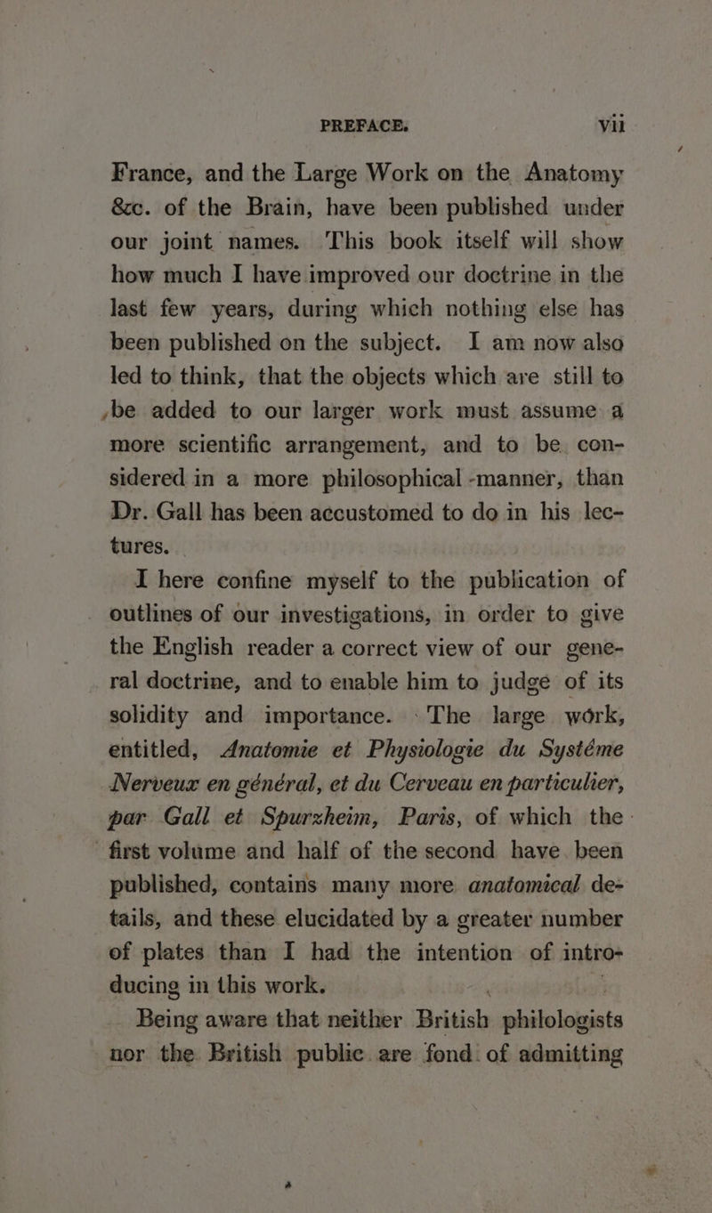 France, and the Large Work on the Anatomy &amp;c. of the Brain, have been published under our joint names. This book itself will show how much I have improved our doctrine in the last few years, during which nothing else has been published on the subject. I am now also led to think, that the objects which are still to ybe added to our larger work must assume a more scientific arrangement, and to be. con- sidered in a more philosophical -manner, than Dr. Gall has been accustomed to do in his lec- tures. I here confine myself to the publication of _ outlines of our investigations, in order to give the English reader a correct view of our gene- . ral doctrine, and to enable him to judge of its solidity and importance. .The large work, entitled, Anatomie et Physiologie du Systéme Nerveux en général, et du Cerveau en particuher, par Gall et Spurzheim, Paris, of which the first volume and half of the second have. been published, contains many more anatomical de- tails, and these elucidated by a greater number of plates than I had the intention of intro- ducing in this work. Being aware that neither British philololsiats nor the British public. are fond: of admitting
