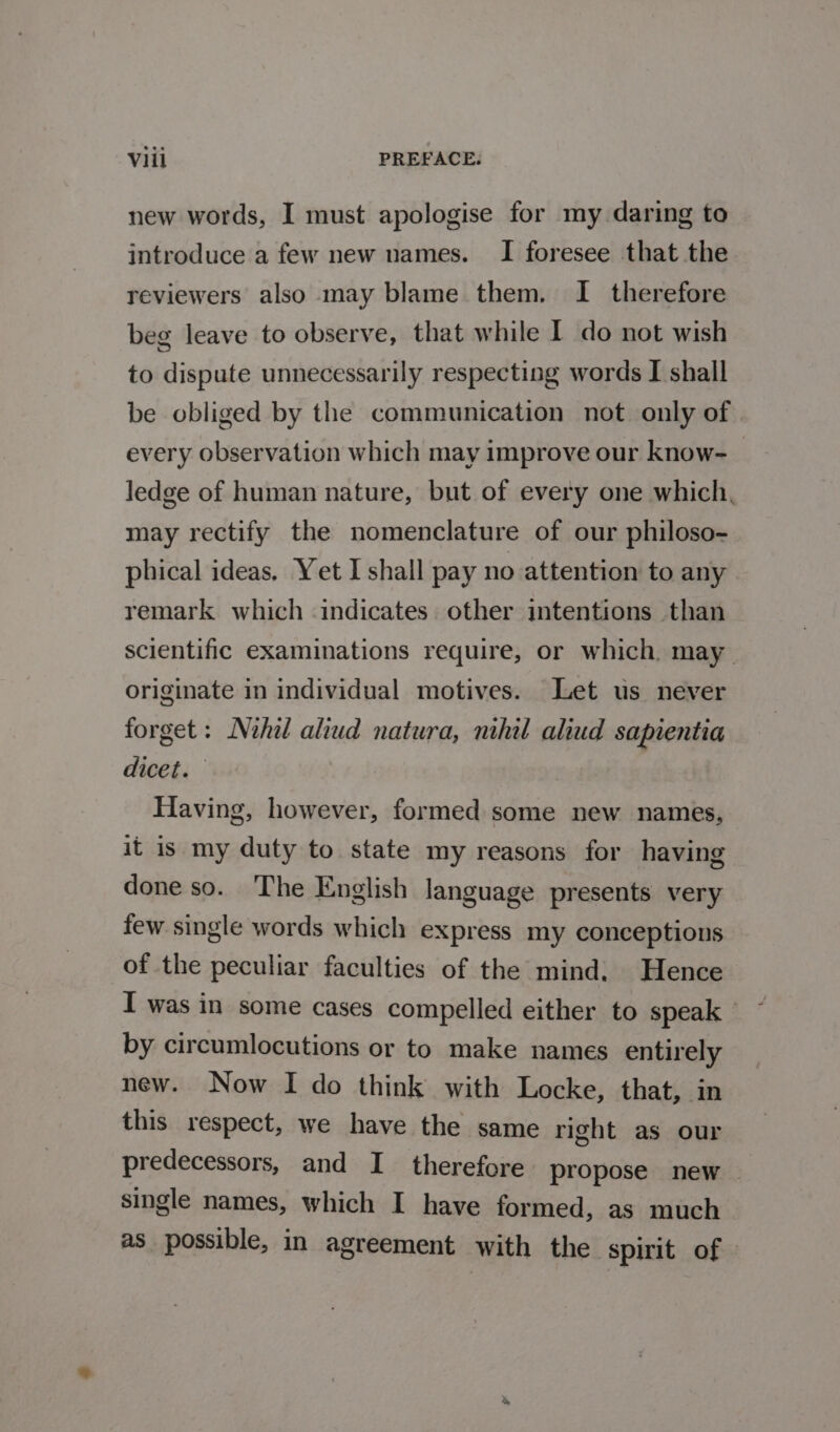 new words, I must apologise for my daring to introduce a few new names. I foresee that the reviewers also may blame them. I therefore beg leave to observe, that while I do not wish to dispute unnecessarily respecting words I shall be obliged by the communication not only of every observation which may improve our know-_ ledge of human nature, but of every one which, may rectify the nomenclature of our philoso- phical ideas. Yet I shall pay no attention to any remark which indicates. other intentions than scientific examinations require, or which. may originate in individual motives. Let us never forget: Nehil aliud natura, nihil aliud sapientia dicet. Having, however, formed some new names, it is my duty to state my reasons for having done so. The English language presents very few single words which express my conceptions of the peculiar faculties of the mind. Hence I was in some cases compelled either to speak | by circumlocutions or to make names entirely new. Now I do think with Locke, that, in this respect, we have the same right as our predecessors, and I therefore propose new ~ single names, which I have formed, as much as possible, in agreement with the spirit of