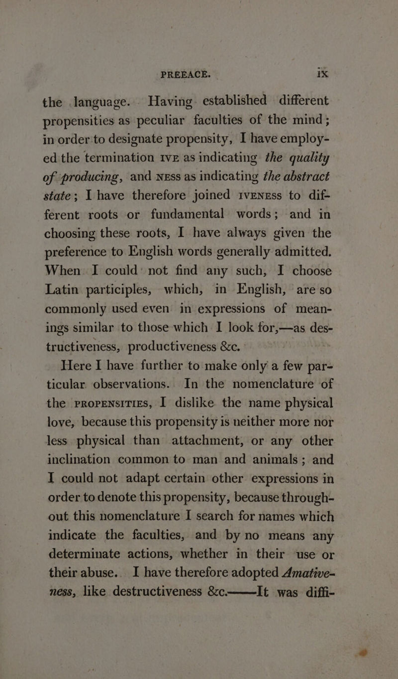 the language. . Having. established different propensities as peculiar faculties of the mind ; in order to designate propensity, I have employ- ed the termination tve as indicating the quality of ‘producing, and NEss as indicating the abstract state; I have therefore joined IvENrEss to dif- ferent roots or fundamental words; and in choosing these roots, 1 have always given the preference to English words generally admitted. When I could: not find any such, I choose Latin participles, which, in English, are so commonly used even in expressions of mean- ings similar to those which I look ftor,—as des- tructiveness, productiveness &amp;c. Here I have further to make only a few par- ticular. observations. In the nomenclature of the propensities, I dislike the name physical love, because this propensity is neither more nor less physical than attachment, or any other inclination common to man and animals; and I could not adapt certain other expressions in order to denote this propensity, because through- out this nomenclature I search for names which indicate the faculties, and by no means any determinate actions, whether in their use or their abuse.. I have therefore adopted Amative- ness, like destructiveness &amp;zc. It was diffi-
