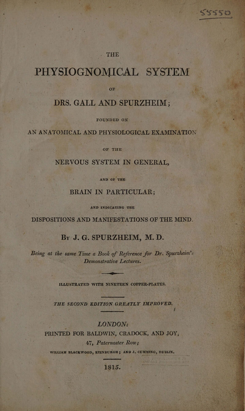 THE : PHYSIOGNOMICAL SYSTEM ‘owee : PG DRS. GALL AND SPURZHEIM ; FOUNDED ON: AN ANAT OMICAL AND PHYSIOLOGICAL EXAMINATION OF THE NERVOUS SYSTEM IN GENERAL, AND OF THE BRAIN IN PARTICULAR; AND INDICATING THE DISPOSITIONS AND MANIFESTATIONS OF THE MIND. By J.G. SPURZHEIM, M. D. Being at the same Ti ime a Book of Reference for Dr. Ses’ 8 | Demonstrative Lectures. Rae # | 7 ‘ ILLUSTRATED WITH NINETEEN COPPER-PLATES. _ THE SECOND EDITION GREATLY IMPROVED. LONDON: PRINTED FOR BALDWIN, CRADOCK, AND J OY; _ 47, Paternoster Row; WILLIAM BLACKWOOD, EDINBURGH; AND J, CUMMING, DUBLIN, ET Breer 1815.