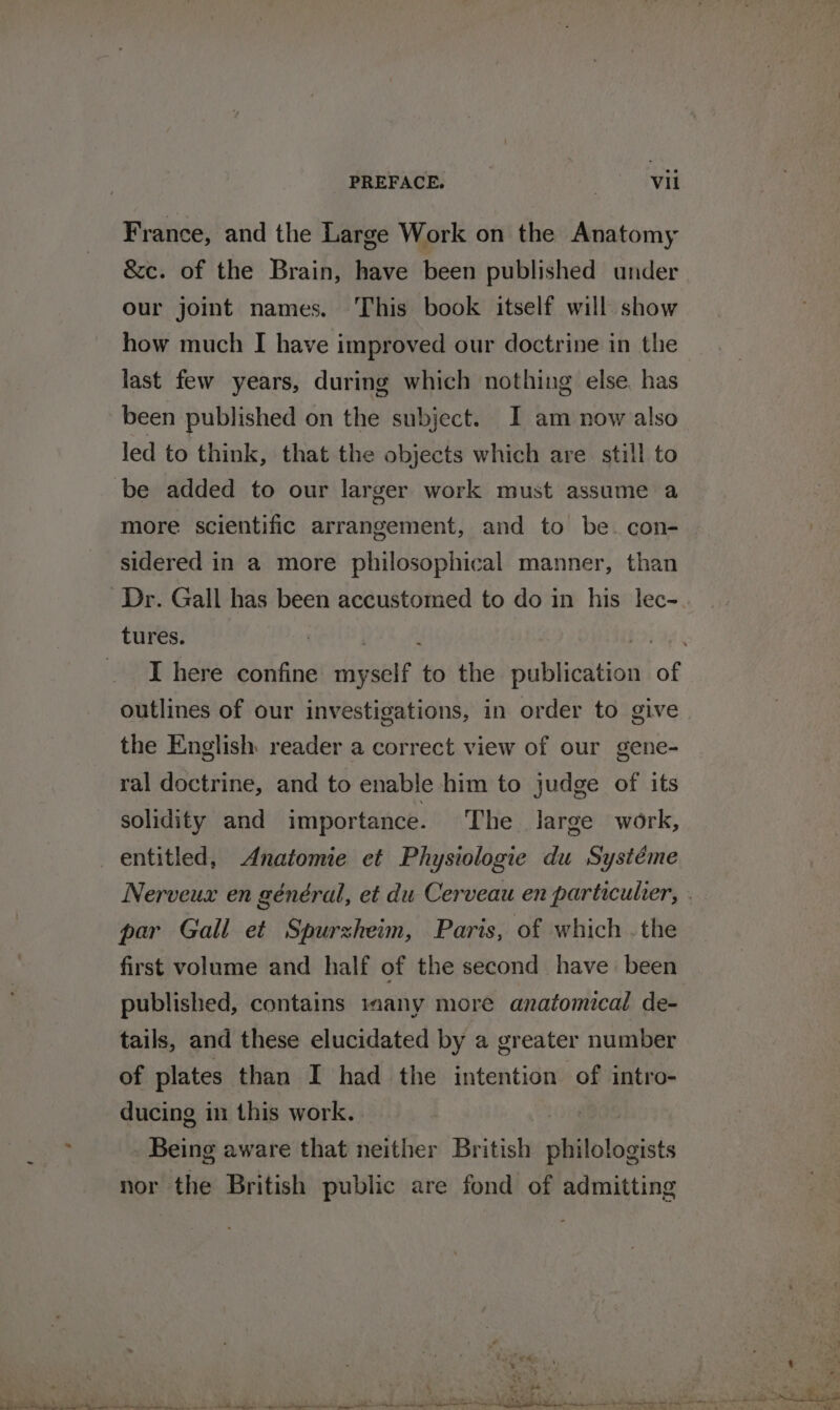 France, and the Large Work on the Anatomy &amp;c. of the Brain, have been published under our joint names. This book itself will show how much I have improved our doctrine in the last few years, during which nothing else. has been published on the subject. I am now also led to think, that the objects which are still to be added to our larger work must assume a more scientific arrangement, and to be. con- sidered in a more philosophical manner, than Dr. Gall has been accustomed to do in his lec- tures. outlines of our investigations, in order to give the English reader a correct view of our gene- ral doctrine, and to enable him to judge of its solidity and importance. The large work, entitled, Anatomie et Physiologie du Systéme par Gall et Spurzheim, Paris, of which . the first volume and half of the second have been published, contains imany more anatomical de- tails, and these elucidated by a greater number of plates than I had the intention of intro- ducing in this work. | Being aware that neither British philologists nor the British public are fond of admitting Cs) Why ‘ Way hi ; * Ss n * ont fag © ee aS ae is at YS