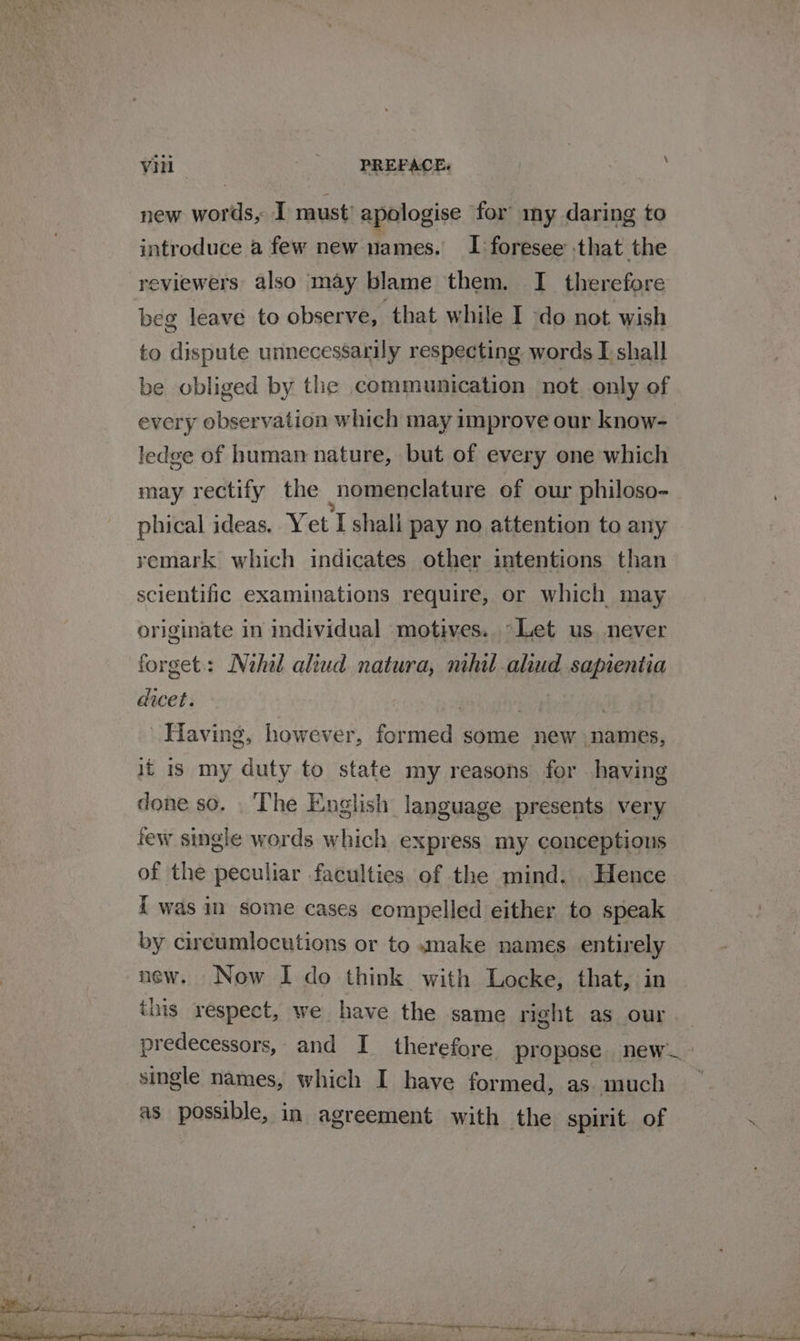 new wor Hs, I must’ apologise for my daring to introduce a few new names. I foresee that the reviewers: also may blame them. I therefore beg leave to observe, that while I do not wish to dispute unnecessarily respecting words I shall be obliged by the communication not only of every observation which may improve our know- ledge of human nature, but of every one which may rectify the nomenclature of our philoso- phical ideas. Y et I shall pay no attention to any remark which indicates other intentions than scientific examinations require, or which may originate in individual motives. °&gt;Let us never forget: Nihil aliud natura, mhil aliud sapientia dicet. : | | Having, however, formed some new names, it 1s my duty to state my reasons for having done so. . The English language presents very few single words which express my conceptions of the peculiar faculties of the mind. . Hence { was in some cases compelled either to speak by cireumlocutions or to «make names entirely new. Now I do think with Locke, that, in this respect, we have the same right as our predecessors, and I therefore propose new. single names, which I have formed, as. much as possible, in agreement with the spirit. of