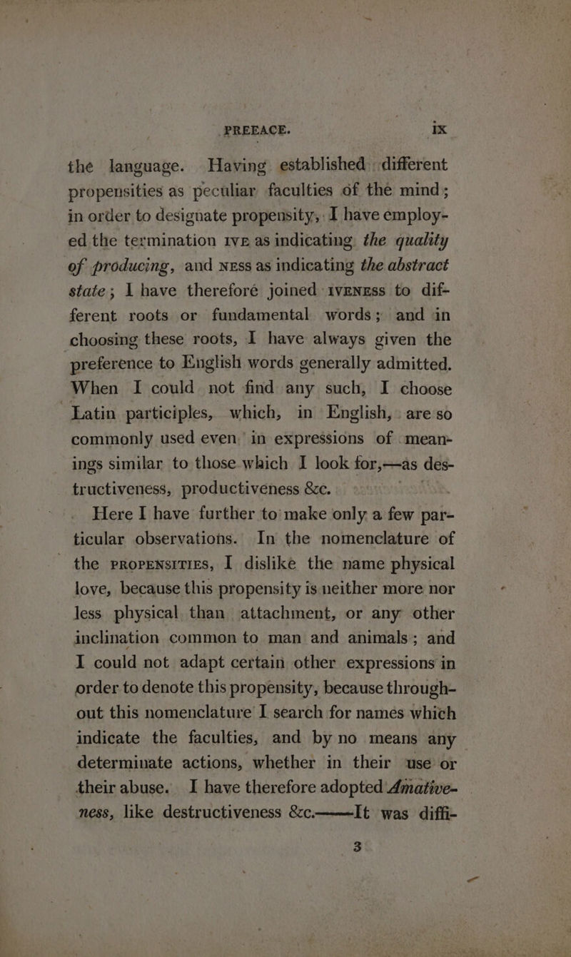 the language. Having established different propensities as peculiar faculties of the mind ; in order to designate propensity, I have employ- ed the termination 1ve as indicating the quality of producing, and NEss as indicating the abstract state; I have thereforé joined ivENgEss to dif- ferent roots or fundamental words; and in choosing these roots, I have always given the preference to English words generally admitted. When I could not find any such, I choose Eatin participles, which, in English, . are so commonly used even. in expressions of .mean- ings similar to those which I look for,—as des- tructiveness, productiveness &amp;c. AN Here I have further to’ make only a few par- ticular observations. In the nomenclature of the propensities, I dislike the name physical love, because this propensity is neither more nor less physical than attachment, or any other inclination common to man and animals; and I could not adapt certain other expressions in order to denote this propensity, because through- out this nomenclature I search for names which indicate the faculties, and by no means any determinate actions, whether in their use or their abuse. I have therefore adopted Amative- ness, like destructiveness &amp;c. It was diffi- 3