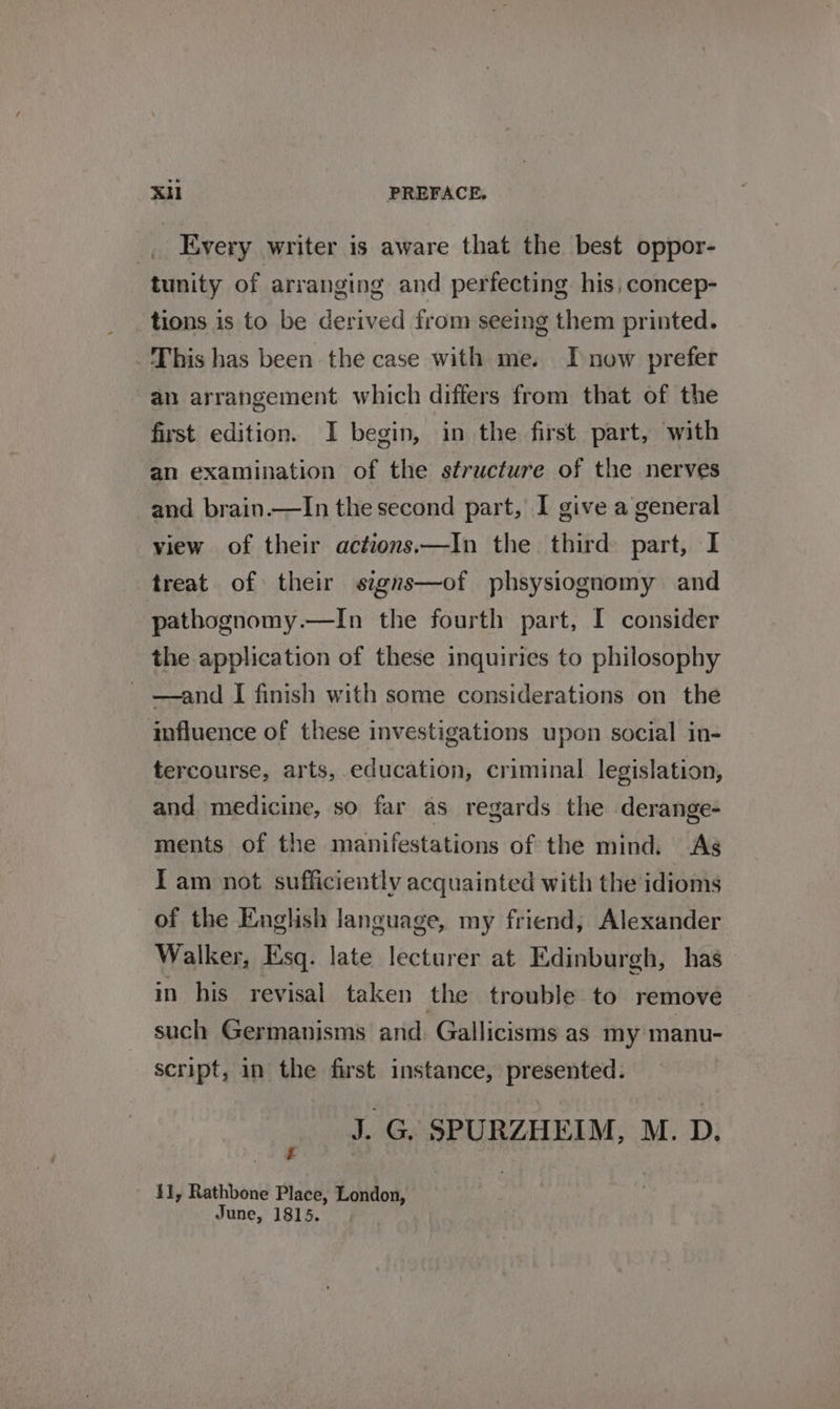 _, Every writer is aware that the best oppor- tunity of arranging and perfecting his, concep- tions is to be derived from seeing them printed. This has been the case with me. I now prefer an arrangement which differs from that of the first edition. I begin, in the first part, with an examination of the structure of the nerves and brain.—In the second part, I give a general view of their actions—In the third part, I treat of their signs—of phsysiognomy and pathognomy.—In the fourth part, I consider the application of these inquiries to philosophy _ —and I finish with some considerations on the influence of these investigations upon social in- tercourse, arts, education, criminal legislation, and medicine, so far as regards the derange- ments of the manifestations of the mind. As Iam not sufficiently acquainted with the idioms of the English language, my friend, Alexander Walker, Esq. late lecturer at Edinburgh, has in his revisal taken the trouble to remove such Germanisms and. Gallicisms as my manu- script, in the first instance, presented. J. G SPURZHEIM, M. D. 1, Rathbone Place, London, June, 1815.