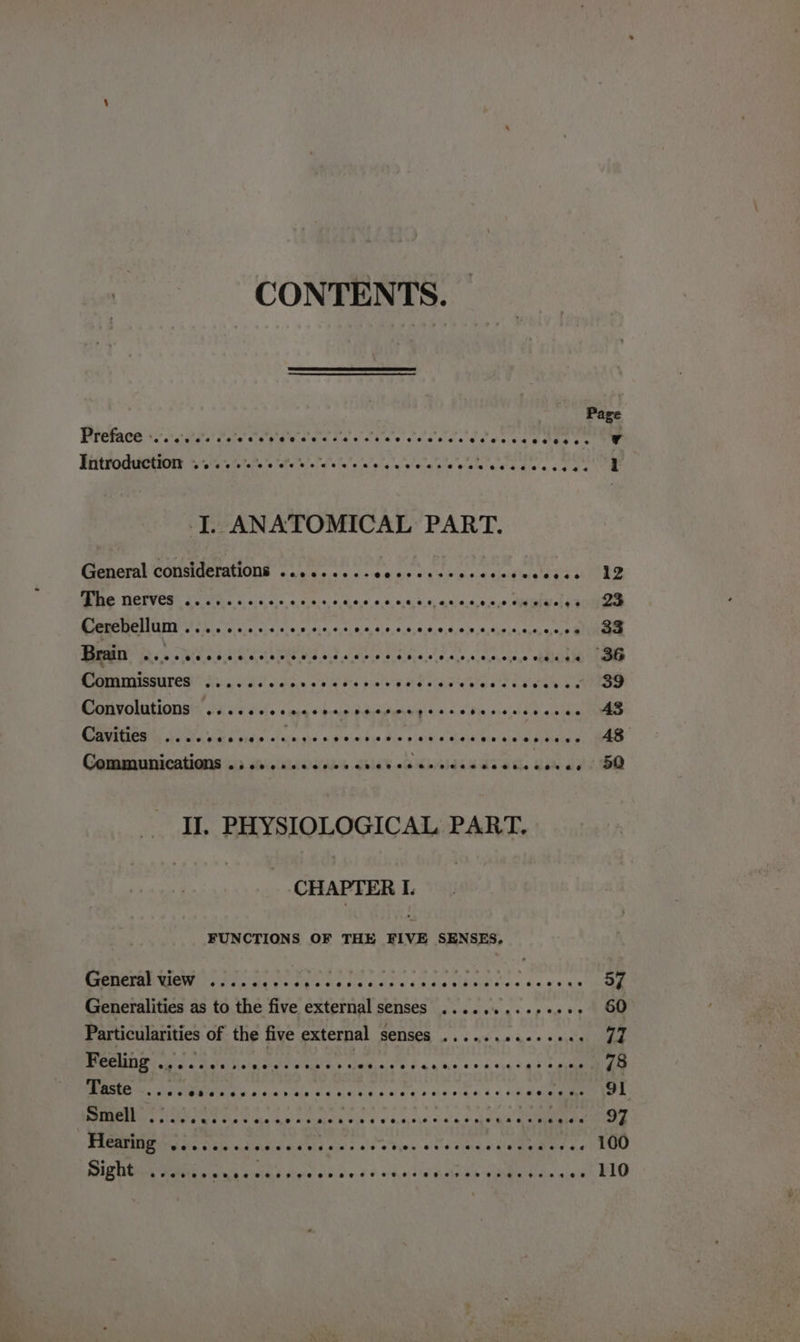 CONTENTS. | Preface -... eecee ‘@eeveceeersrevnseeesevseses ereces Introduction ee ce reece e Oo) &amp; Ole ¢. 4.4 9-@ -@ aes eos 6. 4 @@e@eend er i I. ANATOMICAL PART. General considerations ........-e0eees:: Mme TIOTVES 2c 'ed.s + ice acass Doe gadis gol eee Cerebellum .......... ep ay) Pp a ep Commissures ...... Lids nae Ote bet ee Gai ite ss xeon see APPOINT SOOT 590d di66 so and # bedi acne we. &lt;.0 Bin wielal SR eal ee Se a a. ny 5 ain bac shin okie Rea RIC ee Commnrcntions ip Ma cdosabs oleh. Kp21dh ade. Bi et EO — TI, PHYSIOLOGICAL PART, (CHAPTER I. FUNCTIONS OF THE FIVE SENSES, General view ..... Tee ees ag Att cs oe ae 57 Generalities as to the five external senses .....%..e0e00: 60 Particularities of the five external senses ...... erty 77 2 UY BR By Be er pes ee Be Rachie «aad gal 78 SME Se, OSM SD you pcle ee 3.0 FLD CPE FERRY Pp! soa ROME HOM POM Cs Uno Shara vie 4 o acacie oa'e ee ed oe FLCAM GE 5. &lt;sie «3 7