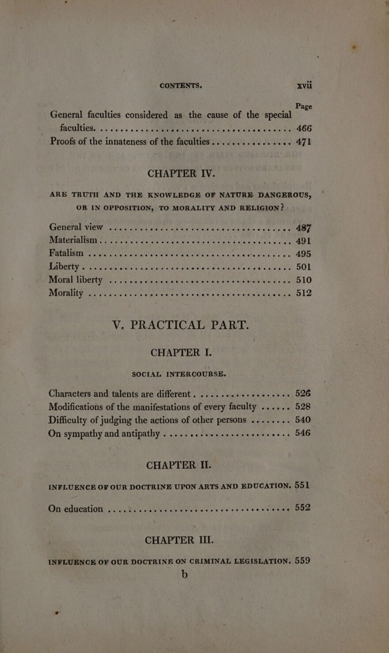 Page General faculties considered as the cause of the special MACON soa a oa cn Pa ee aS oe abate 466 Proofs of the innateness of the faculties........ Af? ALK -. 471 CHAPTER IV. ARE TRUTH AND THE KNOWLEDGE OF NATURE DANGEROUS, OR IN OPPOSITION, TO MORALITY AND RELIGION? General View. has ceed vic ve nea fe PL Pee thy pape ole -. 487 NMR ER I Cee e wal A eres ia aid'g' aa ara’s bale di ie, sle:'y ¢ are 491 WRtOMStY etre cu cane nara Weta ae soa Geis ve 495 Eaberty 2 i. es Paes rd Pree ee Perr ee Sel ciety 2s DOL INEOKRE VADETOR CW sis viding sha cin ain bee Hardee earnee Sey 510 WRORMUAD ata ssa e y 6 Uatae fou se s dy 4 semis 0 naka ad Peeks V. PRACTICAL PART. CHAPTER I. SOCIAL INTERCOURSE. Characters and talents are different. ....... aie Walaa oe 526 Modifications of the manifestations of every faculty ...... 528 Difficulty of judging the actions of other persons ........ 540° On sympathy and antipathy . 2... eee e eee e creer eee s 546 CHAPTER II. INFLUENCE OF OUR DOCTRINE UPON ARTS AND EDUCATION. 551 OU Cnncations 6 VEL Wye etal ene eae ttn ey oe so ere a tae SRO CHAPTER III. INFLUENCE OF OUR DOCTRINE ON CRIMINAL LEGISLATION. 559 b