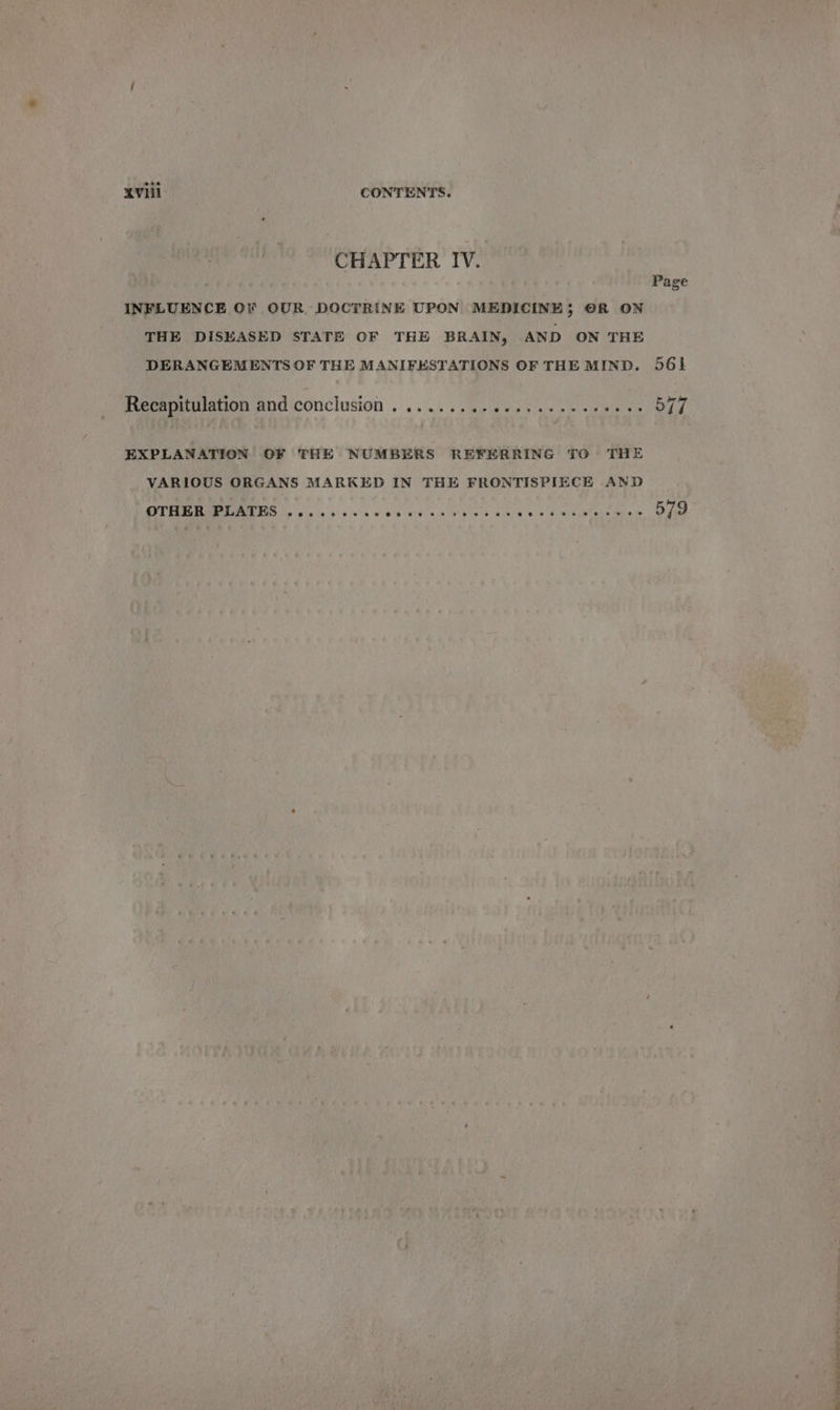 XVI CONTENTS. CHAPTER IV. Page INFLUENCE OF OUR DOCTRINE UPON MEDICINE; ©R ON THE DISEASED STATE OF THE BRAIN, AND ON THE DERANGEMENTS OF THE MANIFESTATIONS OF THE MIND. 561 Recapitulation and conclusion . .......-eees cece eeee es OFF EXPLANATION OF THE NUMBERS REFERRING TO THE VARIOUS ORGANS MARKED IN THE FRONTISPIECE AND RT See RTIATE ET Fp cose le bc le te, wep evaiies Wes lo ecep 0l bere dated = tens fe 579 a a a ee