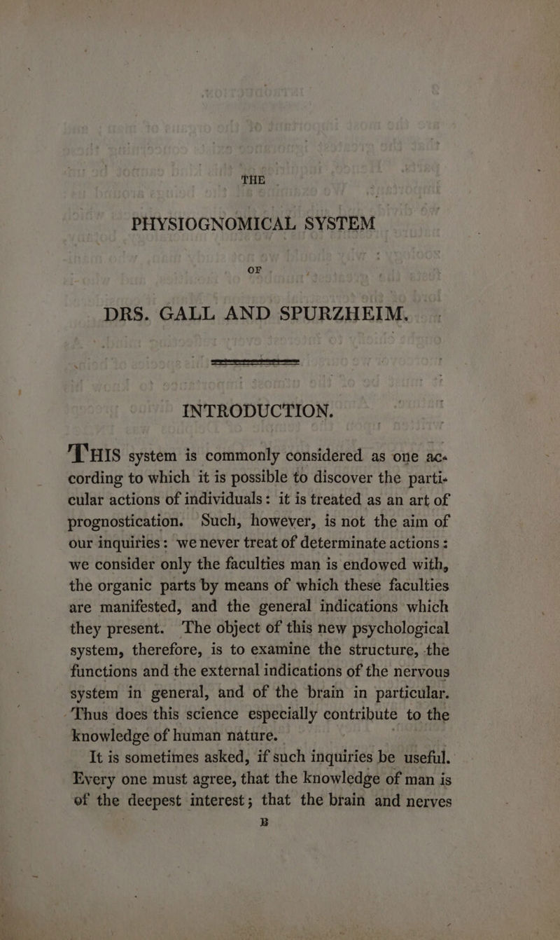 THE |. PHYSIOGNOMICAL SYSTEM OF DRS. GALL AND SPURZHEIM. INTRODUCTION. THIS system is commonly considered as one acs cording to which it is possible to discover the parti- cular actions of individuals: it is treated as an art of prognostication. Such, however, is not the aim of our inquiries: we never treat of determinate actions : we consider only the faculties man is endowed with, the organic parts by means of which these faculties are manifested, and the general indications which they present. ‘The object of this new psychological system, therefore, is to examine the structure, the functions and the external indications of the nervous system in general, and of the brain in particular. Thus does this science especially contribute to the knowledge of human nature. It is sometimes asked, if such inquiries be useful. Every one must agree, that the knowledge of man is of the deepest interest; that the brain and nerves 7 B