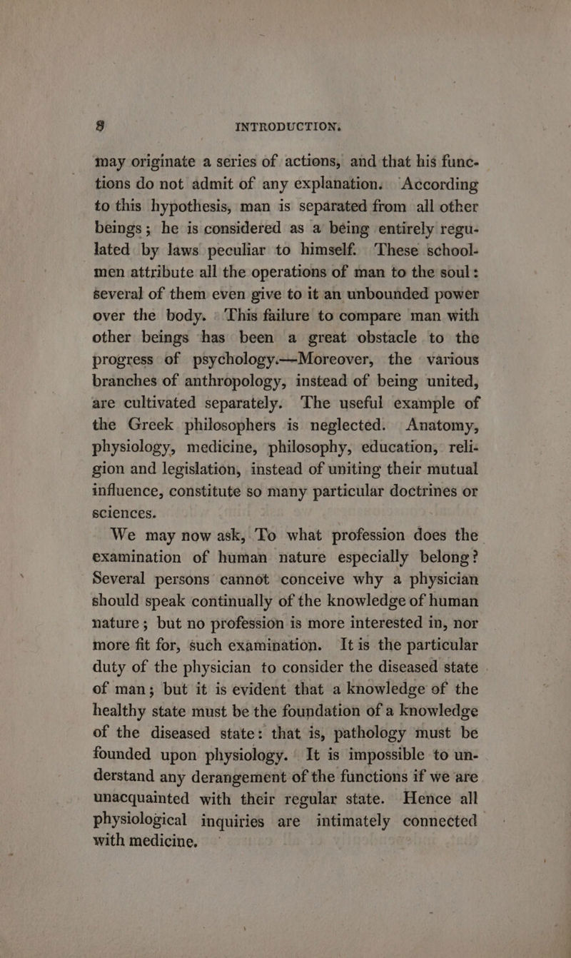 may originate a series of actions, and that his func- tions do not admit of any explanation. According to this hypothesis, man is separated from all other beings ; he is considered as a being entirely regu- lated by laws peculiar to himself. These school- men attribute all the operations of man to the soul: several of them even give to it an unbounded power over the body. ' This failure to compare man with other beings has been a great obstacle to the progress of psychology.—Moreover, the — various branches of anthropology, instead of being united, are cultivated separately. The useful example of the Greek philosophers is neglected. Anatomy, physiology, medicine, philosophy, education, reli- gion and legislation, instead of uniting their mutual influence, constitute so many particular doctrines or sciences. . We may now ask, To what profession does the. examination of human nature especially belong? Several persons cannot conceive why a physician should speak continually of the knowledge of human nature ; but no profession is more interested in, nor more fit for, such examination. It is the particular duty of the physician to consider the diseased state . of man; but it is evident that a knowledge of the healthy state must be the foundation of a knowledge of the diseased state: that is, pathology must be founded upon physiology. It is impossible to un- derstand any derangement of the functions if we are unacquainted with their regular state. Hence all physiological inquiries are intimately connected with medicine.