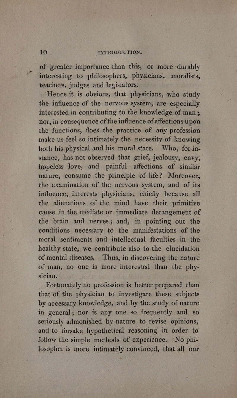 of greater importance than this, or more durably interesting to philosophers, physicians, moralists, teachers, judges and legislators. ‘Hence it is obvious, that physicians, who study the influence of the nervous system, are especially interested in contributing to the knowledge of man ; nor, in consequence of the influence of affections upon the functions, does the practice of any profession make us feel so intimately the necessity of knowing both his physical and his moral state. Who, for in- stance, has not observed that grief, jealousy, envy, hopeless love, and painful affections of similar nature, consume the principle of life? Moreover, the examination of the nervous system, and of its influence, interests physicians, chiefly because all the alienations of the mind have their primitive cause in the mediate or immediate derangement of the brain and nerves; and, in pointing out the conditions necessary to the manifestations of the moral sentiments and intellectual faculties in the healthy state, we contribute also to the elucidation of mental diseases. ‘Thus, in discovering the nature of man, no one is more interested than the phy- sician. Fortunately no profession is better prepared than that of the physician to investigate these subjects by accessary knowledge, and by the study of nature in general; nor is any one so frequently and so seriously admonished by nature to revise opinions, and to forsake hypothetical reasoning in order to follow the simple methods of experience. No phi- losopher is more intimately convinced, that all our