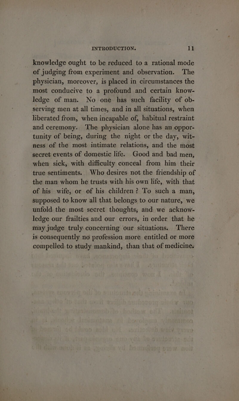 _ knowledge ought to be reduced toa rational mode of judging from experiment and observation. ‘The physician, moreover, is placed in circumstances the most conducive to a profound and certain know- ledge of man. No one has such facility of ob- serving men at all times, and in all situations, when liberated from, when incapable of, habitual restraint and ceremony. ‘The physician alone has an oppor- tunity of being, during the night or the day, wit- ness of the most intimate relations, and the most secret events of domestic life. Good and bad men, when sick, with difficulty conceal from him their true sentiments. Who desires not the friendship of the man whom he trusts with his own life, with that of his wife, or of his children? To such a man, supposed to know all that belongs to our nature, we unfold the most secret thoughts; and we acknow- ledge our frailties and our errors, in order that he © may judge truly-concerning our situations. “There is consequently no profession more entitled or more compelled to study mankind, than that of medicine.