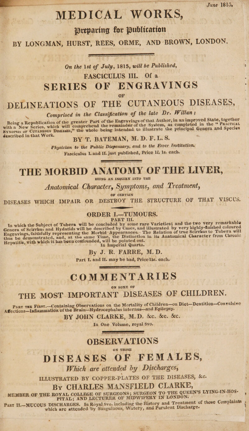wT June 1815. q MEDICAL WORKS, preparing for Publication - BY LONGMAN, HURST, REES, ORME, AND BROWN, LONDON. On the 1st of July, 1815, will be Published, | FASCICULUS Ill. Of a SERIES OF ENGRAVINGS OF DELINEATIONS OF THE CUTANEOUS DISEASES, Comprised in the Classification of the late Dr. Willan ; Being a Republication of the greater Part of the Engravings of that Author, in an improved State, together with a New Series, which will comprehend the remainder of the System, as completed in the “ Practicat Synopsis of CUTANEOUS DisEAsES,” the whole being intended. to illustrate the principal Genera and Species described in that Work. BY T. BATEMAN, M.D. F.L.S. Physician to the Public Dispensary, and to the Fever Institutiom Fasciculus I. and II. just published, Price ll. 1s. each. THE MORBID ANATOMY OF THE LIVER, BEING AN INQUIRY INTO THE Anatomical Character, Symptoms, and Treatment, OF CERTAIN DISEASES WHICH IMPAIR OR DESTROY THE STRUCTURE OF THAT VISCUS. ie ORDER I.—TUMOURS. : P ; PART III. In which the Subject of Tubera will be concluded by some rare Varieties; and the two very remarkable Genera of Scirrhus and Hydatids will be described by Cases, and illustrated by very highly-finished coloured Engravings, faithfully representing the Morbid’ Appearances. » The Relation of true Scirrhus to Tubera will thus be demonstrated, and, at the same Time, the Distinction in its Anatomical Character from Chronic Hepatitis, with which it has been confounded, will be pointed out. In Imperial Quarto. By J. R. FARRE, M.D. Part I. and Ii. may be had, Price 15s. each. COMMENTARIES THE MOST IMPORTANT DISEASES OF CHILDREN. PART THE Finst.—Containing Observations on the Mortality of Children—on Diet—Dentition—Conyulsive Affections~Inflammation of the Brain—Hydrocephalus internus—and Epilepsy. BY JOHN CLARKE, M.D. &amp;c. &amp;c. &amp;c. In One Volume, royal 8yo. OBSERVATIONS ON THOSE DISEASES OF FEMALES, | Which are attended by Discharges, ILLUSTRATED BY COPPER-PLATES OF THE DISEASES, kc. By CHARLES MANSFIELD CLARKE, MEMBER OF THE ROYAL COLLEGE OF SURGEONS; SURGEON TO THE QUEEN’S LYING-IN-HOS- , PITAL; AND LECTURER OF MIDWIFERY IN LONDON. » Part Il.—MUCOUS DISCHARGES. In Royal 8vo. including the History and Treatment of those Complaints ; which are attended by Sanguinous, Watery, and Purulent Discharge. !