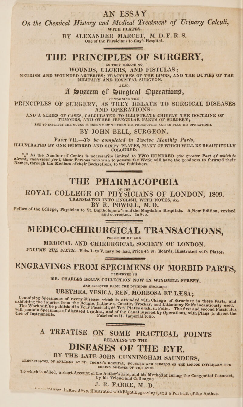 AN ESSAY. + 7 On the Chemical History and Medical Treatment of Urinary Calculi, WITH PLATES. BY ALEXANDER MARCET, M.D.F.R.S. Ove of the Physicians to Guy’s Hospital. , THE PRINCIPLES OF SURGERY, AS THEY RELATE TO WOUNDS, ULCERS, AND FISTULAS ; NEURISM AND WOUNDED ARTERIES; FRACTURES OF THE LIMBS, AND THE DUTIES OF THE MILITARY AND HOSPITAL SURGEON. ALSO, : A Snstem of Surgical Dperations, CONTAINING “THE , PRINCIPLES OF SURGERY, AS THEY RELATE TO SURGICAL DISEASES AND OPERATIONS: AND A SERIES OF CASES, CALCULATED TO ILLUSTRATE CHIEFLY THE DOCTRINE OF TUMOURS, AND OTHER IRREGULAR PARTS OF SURGERY; AND TO INSTRUCT THE YOUNG SURGEON HOW TO FORM HIS PROGNOSTICS AND TO PLAN HIS OPERATIONS. BY JOHN BELL, SURGEON. Part VII.—To be completed. in Twelve Monthly Parts, ILLUSTRATED BY ONE HUNDRED AND SIXTY PLATES, MANY OF WHICH WILL BE BEAUTIFULLY COLOURED. *, As the Number of Copies is necessarily limited to TWO HUNDRED (the greater Part of which és already subscribed for), those Persons ‘who wish to possess the Work will have the goodness to forward their Names, through the Medium of their Booksellers, to the Publishers. THE PHARMACOPGIA ROYAL COLLEGE OF PHYSICIANS OF LONDON, 1809. TRANSLATED INTO ENGLISH, WITH NOTES, &amp;c. BY R. POWELL, M.D. Fellow of the College, Physician to St. Bartholomew’s and the Magdalen Hospitals. A New Edition, revised and corrected. In8vo, MEDICO-CHIRURGICAL TRANSACTIONS, PUBLISHED BY THE MEDICAL AND CHIRURGICAL SOCIETY OF LONDON. VOLUME THE SIXTH.—Vols. I. to V. may be had, Price 41. 3s. Boards, illustrated with Plates. ENGRAVINGS FROM SPECIMENS OF MORBID PARTS, PRESERVED ‘IN MR. CHARLES BELL’S COLLECTION NOW IN WINDMILL STREET, AND SELECTED FROM THE DIVISIONS INSCRIBED __ é URETHRA, VESICA, REN, MORBOSA ET LESA; Containing Specimens of every Disease which is attended with Ch i Conta ci ange of Structure in these Parts, and The eee ad Injuries from the Bougie, Catheter, Caustic, Trochar, and Lithotomy Knife incautiously used. 7 path ecw dps ore in ae sh reegry of Ten Plates each, in Folio. The first and second Fasciculus us of diseased Urethra, and of the Canal injured by Operations, with Plans to direct the Use of Instruments. Fagciculus II. Imperial folio. Bie asian i> A TREATISE ON SOME PRACTICAL POINTS RELATING TO THE DISEASES OF THE EYE. BY THE LATE JOHN CUNNINGHAM SAUNDERS, DEMONSTRATOR OF ANATOMY AT ST. THOMAS’s HOSPITAL, FOUNDER AND SURGEON OF THE LONDON INFIRMARY FOR CURING DISEASES OF THE EYE: ‘ To which is added, a short Account ofthe Author’s Life, and his Me by his Friend and Colleague J. R. FARRE, M..D. ~—— PAitinn. 5 : oe ea *on. in Royal Syo. illustrated with Fight Engray thod of curing the Congenital Cataract, ings,and a Portrait of the Author.