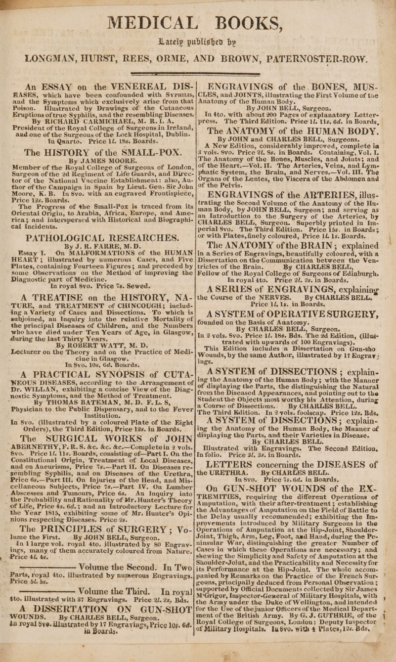 An ESSAY on the VENEREAL DIS- BASES, which have been confounded with Sypuitis, and the Symptoms which exclusively arise from that Poison. Mlustrated by Drawings of the Cutaneous Eruptions oftrue Syphilis, and the resembling Diseases. By RICHARD CARMICHAEL, M. R.I. A. President of the Royal College of Surgeons in Ireland, and.one of the Surgeons of the Lock Hospital, Dublin. In Quarto. Price ll. 18s. Boards. The HISTORY of the SMALL-POX. : By JAMES MOORE. Member of the Royal College of Surgeons of London, Surgeon of the 2d Regiment of Life Guards, and Direc- tor of the National Vaccine Establishment: also, Au- thor of the Campaign in Spain by Lieut. Gen. Sir John Moore, K.B. In 8vo. with an engraved Frontispiece, Price 12s. Boards. The Progress of the Small-Pox is traced from its Oriental Origin, to Arabia, Africa, Europe, and Ame- rica; and interspersed with Historical and Biographi- cal Incidents. PATHOLOGICAL RESEARCHES. By J. R. FARRE, M.D. Essay I. On MALFORMATIONS of the HUMAN HEART ; illustrated by numerous Cases, and. Five Plates, containing Fourteen Figures; and preceded by some Observations on the Method of improving the Diagnostic part of Medicine. In royal 8vo. Price 7s. Sewed. A TREATISE on the HISTORY, NA- TURE, and TREATMENT of CHINCOUGHS3 includ- ing a Variety of Cases and Dissections. ‘To which is subjoined, an Inquiry into the relative Mortality of the principal Diseases of Children, and the Numbers who have died under Ten Years of Age, in Glasgow, during the last Thirty Years. By ROBERT WATT, M. D. Lecturer on the Theory and on the Practice of Medi- ; cine in Glasgow. In 8vo. 10s. 6d. Boards. A PRACTICAL SYNOPSIS of CUTA- WEOUS DISEASES, according to the Arrangement of Dr. WILLAN, exhibiting a concise View of the Diag- nostic Symptoms, and the Method of ‘Treatment. . By THOMAS BATEMAN, M.D. F.L. S, Physician to the Public Dispensary, and to the Fever Institution. Ia 8vo. (illustrated by a coloured Plate of the Fight Orders), the Third Edition, Price 12s. in Boards. The SURGICAL WORKS of JOHN ‘ABERNETHY, F.R.S. &amp;c. &amp;c. &amp;c.—Completein 2 vols. 8vo. Price 1l. 11s. Boards, consisting of—Part I. On the Constitutional Origin, Treatment of Local Diseases, and on Aneurisms, Price 7s.—Part II. On Diseases re- “gembling Syphilis, and on Diseases of the Urethra, Price 6s.—Part III. On Injuries of the Head, and Mis- cellaneous Subjects, Price 7s.—Part IV. On Lumber _Abscesses and Tumours, Price 6s. An Inquiry into _ the Probability and Rationality of Mr. Hunter’s Theory of Life, Price 4s. 6d.; and an Introductory Lecture for the Year 1815, exhibiting some of Mr. Hunter’s Opi- nions respecting Diseases. Price 2s. The PRINCIPLES of SURGERY ; Vo- -lume the First. By JOHN BELL, Surgeon. _ in llarge vol. royal 4to. illustrated by 80 Engrav- ings, many of them accurately coloured from Nature. Price 41, 4s. ae Volume the Second. In Two Parts, royal 4to, illustrated by numerous Engravings. . Price 5l. 5s. Volume the Third. In royal 4to. illustrated with 37 Engravings. Price 2J. 2s. Bds. A DISSERTATION ON GUN-SHOT WOUNDS. By CHARLES BELL, Surgeon. da royal $ye. Ulustrated by 17 Engrayings, Price 10s. 6d. in Boards. ENGRAVINGS of the. BONES, MUS- CLES, and JOINTS, illustrating the First Volume of the Anatomy of the Human Body. By JOHN BELL, Surgeon. In 4to. with about 200 Pages of explanatory Letter press. The Third Edition. Price 1l, 11s. 6d. in Boards, The ANATOMY of the HUMAN BODY. By JOHN and CHARLES BELL, Surgeons. A New Edition, considerably improved, complete ia 3 vols. 8vo. Price 2/. 8s. in Boards. Containing, Vol. I, The Anatomy of the Bones, Muscles, and Joints; and of the Heart.—Vol. II. The Arteries, Veins, and Lyme phatic System, the Brain, and Nerves,—Vol. Ili. The Organs of the Lentes, the Viscera of the Abdomen and of the Pelvis. ENGRAVINGS of the ARTERIES, illus- trating the Second Volume of the Anatomy of the Hu- man Body, by JOHN BELL, Surgeon; and serving as an Introduction to the Surgery of the Arteries, by CHARLES BELL, Surgeon. Superbly printed in Im- perial 8vo. The Third Edition. Price 15s. in Boards; or with Plates, finely coloured, Price 1U. 1s. Boards. The ANATOMY of the BRAIN; explained in a Series of Engravings, beautifully coloured, with a Dissertation on the Communication between the Ven- tricles of the Brain. By CHARLES BELL, Fellow of the Royal College of Surgeons of Edinburgh. In royal4to. Price 2. 2s. in Boards, the Course of the NERVES. By CHARLES BELL. Price 1l. 1s. in Boards. ASYSTEM of OPERATIVE SURGERY, founded on the Basis of Anatomy. By CHARLES BELL, Surgeon. In 2 vols. 8vo. Price 1l. 18s. Bds. The 2d Edition, (illus- trated with upwards of 100 Engravings). This Edition includes a Dissertation on Gun-sho Wounds, by the same Author, illustrated by 117 Engray ' ings. A SYSTEM of DISSECTIONS ; explain- ing the Anatomy of the Human Body; with the Manner of displaying the Parts, the distinguishing the Natural from the Diseased Appearances, and pointing out to the Student the Objects most worthy his Attention, during a Course of Dissections.. By CHARLES BELL. The Third Edition. In 2-vols.foolscap. Price 12s. Bds, A SYSTEM of DISSECTIONS; explain- ing the Anatomy of the Human Body, the Manner of displaying the Parts, and their Varieties in Disease. By CHARLES BELL. Illustrated with Engravingse The Second Edition, In folio. Price 3/. 3s. in Boards. LETTERS concerning the DISEASES of the URETHRA. By CHARLES BELL. In 8vo. Price 7s.6d. in Boards, On GUN-SHOT WOUNDS of the EX- TREMITIES, requiring the different Operations of Amputation, with their after-treatment ; establishing the Advantages of Amputation on the Field of Battle to the Delay usually recommended; exhibiting the Im- provements introduced by Military Surgeons in the Operations of Amputation at the Hip-Joint, Shoulder- Joint, Thigh, Arm, Leg, Foot, aad Hand, during the Pe- ninsular War, distinguishing the greater Number of Cases in which these Operations are necessary; and shewing the Simplicity and Safety of Amputation at the Shoulder-Joint, and the Practicability and Necessity for its Performance at the Hip-Joint. The whole accom- panied by Remarks on the Practice of the French Sur- geons, principally deduced from Personal Observation ; supported by Official Documents collectedby Sir James M‘Grigor, Inspector-General of Military Hospitals, with the Army under the Duke of Wellington, and intended for the Use of thejunior Officers of the Medical Depart- ment of the British Army. By G. J. GUTHRIE, of the Royal College of Surgeons, London; Deputy Inspector of Military Hospitals. Inyo. with 4 Plates, les. Bds, =o. v 4