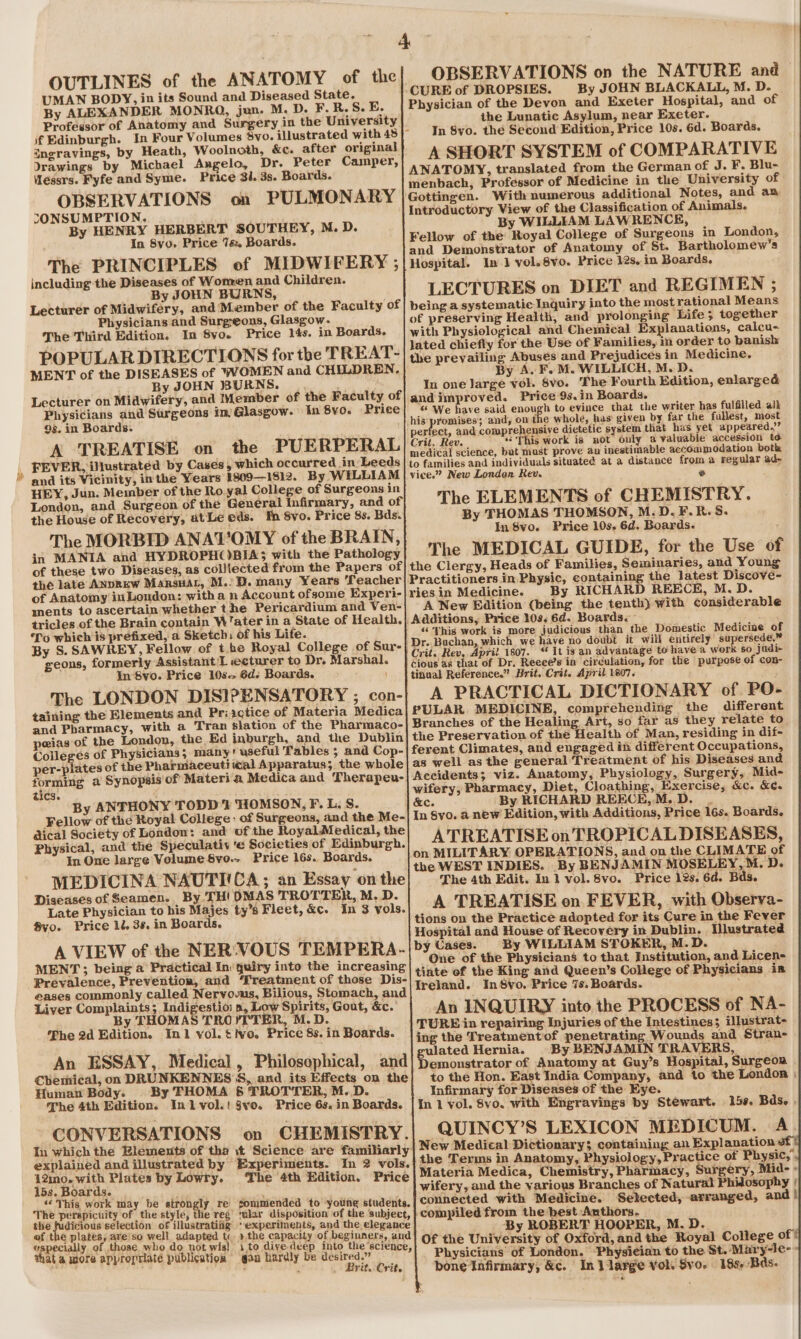 = 4 OBSERVATIONS on the NATURE and Physician of the Devon and Exeter Hospital, and of the Lunatic Asylum, near Exeter. A SHORT SYSTEM of COMPARATIVE menbach, Professor of Medicine in the University of Gottingen. With numerous additional Notes, and an Introductory View of the Classification of Animals. By WILLIAM LAWRENCE, Fellow of the Royal College of Surgeons in London, and Demonstrator of Anatomy of St. Bartholomew's Hospital. In J vol.8vo. Price 12s. in Boards, LECTURES on DIET and REGIMEN ; being a systematic Inquiry into the most rational Means of preserving Health, and prolonging ‘Life; together with Physiological and Chemical Explanations, calcu- lated chiefly for the Use of Families, in order to banish the prevailing Abuses and Prejudices in Medicine, In one Jarge vol. 8vo. The Fourth Edition, enlarged andimproved. Price 9s.in Boards. « We have said enough to evince that the writer has fulfilled alk his promises; and, on the whole, has given by far the fullest, most perfect, and comprehensive dietetic system that has yet appeared.’’ Crit, Rev. “This work is not only a valuable accession to medical science, but must prove an inestimable accommedation both to families and individuals situated at a distance from a regular ad- vice.” New London Rev. e The ELEMENTS of CHEMISTRY. OUTLINES of the ANATOMY of the UMAN BODY, in its Sound and Diseased State. By ALEXANDER MONRO, jun. M. D. F.R.S. E. Professor of Anatomy and Surgery in the University if Edinburgh. In Four Volumes vo. illustrated with 45 }- angravings, by Heath, Woolnoth, &amp;c. after original Wessrs. Fyfe and Syme. Price 34. 3s. Boards. OBSERVATIONS on PULMONARY SONSUMPTION. By HENRY HERBERT SOUTHEY, M. D. In 8vo. Price 7&amp; Boards. The PRINCIPLES ef MIDWIFERY ; including the Diseases of Wonren and Children. By JOHN BURNS, Lecturer of Midwifery, and ‘Member of the Faculty of Physicians and Surgeons, Glasgow. The Third Edition. In 8vo. Price 14s. in Boards. POPULAR DIRECTIONS for the TREAT- MENT of the DISEASES of WOMEN and CHILDREN, By JOHN BURNS. Lecturer on Midwifery, and Member of the Faculty of Physicians and Surgeons im Glasgow. In By0. Price 9s. in Boards. A TREATISE on the PUERPERAL FEVER, illustrated by Cases, which occurred in: Leeds and its Vicinity, inthe Years 1809—1812. By WILLIAM HEY, Jun. Member of the Ro yal College of Surgeons in London, and Surgeon of the General Infirmary, and of' ; the House of Recovery, atLe eds. fn 8vo. Price 8s. Bds. By THOMAS THOMSON, M.D.F.R.S. The MORBID ANATOMY of the BRAIN, ev Mapeinsrwetiscubapntsi in MANIA and HYDROPHOBIA; with the Pathology The MEDICAL GUIDE, for the Use of of these two Diseases, as colllected from the Papers of| the Clergy, Heads of Families, Seminaries, and Young the late AnpREw ManrsHaL, M.:D.many Years Teacher| Practitioners in Physic, containing the latest Discoveé- of Anatomy in London: with a n Account ofsome Experi-| ries in Medicine. By RICHARD REECE, M.D. ments to ascertain whether the Pericardium and Ven- A New Edition (being the tenth) with considerable tricles of the Brain contain W’ater in a State of Health. Additions, Price 10s. 6d. Boards. ‘To which is prefixed, a Sketch: Of his Life. “This work is more judicious than the Domestic Medicine of By S. SAWREY, Fellow of tbe Royal College of Sur- Dr. Buchan, which we haye no doubt it will entirely su jersede.™ 4 . ’ ; Crit. Rev, April 1807. “ It is an advantage to have a work s0 jadi- geons, for needy cle trae eaten te Pr » Marshal. | cious as that of Dr. Reece’s in circulation, for the purpose of con- ° > © e | tinual Reference.” Brit. Crit. April 1807. The LONDON DISIPENSATORY ; con- A PRACTICAL DICTIONARY of PO- taining the Elements and Priactice of Materia Medica| PULAR MEDICINE, comprehending the different and Pharmacy, with a Tran slation of the Pharmaco-| Branches of the Healing Art, so far as they relate to peias of the London, the Ed inburgh, and the Dublinj the Preservation of the Health of Man, residing in dif- Colleges of Physicians; many’ useful Tables ; and Cop- ferent Climates, and engaged in different Occupations, per-plates of the Pharmaceut! ical Apparatus; the whole| as well as the general Treatment of his Diseases and forming a Synopsis‘of Materia Medica and Therapeu- Accidents; viz. Anatomy, Physiology, Surgery, Mid- tics. wifery, Pharmacy, Diet, Cloathing, Exercise, &amp;c. &amp;¢. By ANTHONY TODD 7 SIOMSON, F. L. S. &amp;ec. By RICHARD REECE,M. D. . Fellow of the Royal College : of Surgeons, and the Me- In Syo. a new Edition, with Additions, Price 16s. Boards. dical Society of London: and of the Royal Medical, the Physical, and the Speculativ 'e Societies of Edinburgh. A TREATISE on TROPICAL DISEASES, In One large Volume $vo.~ Price 16s. Boards. on MILITARY OPERATIONS, and on the CLIMATE of MEDICINA NAUTICA; an Essay ite We the WEST INDIES. By BENJAMIN MOSELEY, M. D. Z rs Perinat ads iota. a The 4th Edit. In 1] vol. 8vo. Price 12s. 6d. Bds. iseases of Seamen. THI 3 R, M. D. P Late Physician to his Majes ty’s Fleet, &amp;c. in 3 vols. A TREATISE on FEVER, with Observa- 8vo. Price 10. 38. in Boards. tions on the Practice adopted for its Cure in the Fever Hospital and House of Recovery in Dublin. Mlustrated A VIEW of the NER‘VOUS TEMPERA-|>y Cases. By WILLIAM STOKER, M.D. MENT ; being a’ Practical Inquiry into the increasing| ¢: 8 gags gee tn Se gpa = Institution, ane Mires Prevalence, Prevention, and Treatment of those Dis- Seca “7 = yond aoe. Queen’s College of Physicians =m eases commonly called Nervoous, Bilious, Stomach, and reland.: ‘In 6¥o.-Price 7¢. Boards. Liver Com glee pay is rigs Gout, &amp;c. An INQUIRY into the PROCESS of NA- ed : é peri TURE in repairing Injuri testines; ilustra 2 aang ng Injuries of the Intestines illustrat- The 2d Edition. a 1 yol. tivo. Price 8s. in Boards. ing the Treatment ‘of penetrating Wounds and Stran- Lelia’ ‘ . gulated Hernia. By BENJAMIN TRAVERS, An ESSAY, Medical > Philosophical, and Demonstrator of Anatomy at Guy’s Hospital, Surgeon Chemical, on DRUNKENNES S, and. its Effects on the] to the Hon. East India Company, and to the London | Human Body. By THOMA 5 TROTTER, M. D. Infirmary for Diseases of the Eye. The 4th Edition. Inl vol.! §vo. Price 6s. in Boards. |In 1 vol. 8vo. with Engravings by Stewart. 159, Bds, | CONVERSATIONS on CHEMISTRY.| QUINCY’S LEXICON MEDICUM. A. In which the Elemeuts of tha t Science are familiarly New Medical Dictionary; containing an Explanation of) explained and illustrated by Experiments. In 2 vols. the Terms in Anatomy, Physiology,Practice of Physic,’ 12mo. with Plates by Lowry. The 4th Edition, Price | Materia Medica, Chemistry, Pharmacy, Surgery, Mid- - 15s. Boards. wifery, and the various Branches of Natural Phidosophy | ‘This work may be strongly re sommended to young students. connected with Medicine. Selected, arranged, and | The perspicuity of the style, the reg ‘ular disposition of the subject, compiled from the best Authors. the fudicious selection of illustratifig ‘experiments, and the, elegance B ROBERT HOOPER, M. D of the plates, are’so well adapted t. >the capacity of beginners, and] o¢ Pah eer ine “a ge ed vppecially of those. who do not wis) 1,to divedeep into the ‘science, the University of Oxford, and the Royal College or ata wore appropriate publication gan hardly be desired.” Physicians of London. ‘Physician to the St. Mary-le- bone Infirmary, &amp;c. In 1 large vol. Svo. 18s, Bds. BritoCrit.
