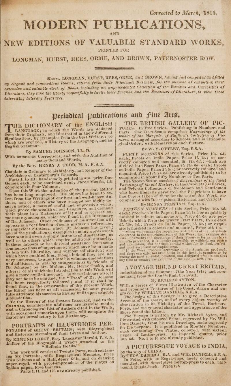 ‘ 4 Corrected to March, 4815. interesting Literary Treasures. « Rei DICTIONARY of the ENGLISH LANGUAGE; in which the Words are deduced from their Originals, and illustrated in their different Significations, by Examples from the best Writers: to which are prefixed, a History of the Language, and an English Grammar. By SAMUEL JOHNSON, LL. D. With numerous Corrections, and with the Addition of many thousand Words, By the Rev. HENRY J. TODD, M.A. F.S.A. Chaplain in Ordinary to his Majesty, and Keeper of the Archbishop of Canterbury’s Records. Guinea each, to be continued every Three Months, till completed in Four Volumes. Upon this Work the attention of the present Editor has been long employed. His object has been to ses lect from the Writings of our best and well-known Au- thors, and of others who have escaped but highly de- serve notice, a mass of useful and impressive words, which prove the wealth of our Language, and demand their place in a Dictionary of it; and to correct nu- merous etymologies, which are found in the Dictionary of Dr. Johnson. Other evidences of his attention will appear in a rectification of some mistaken references, or imperfect citations, which Dr. Johnson has given 5 and in the production of examples to many words which have wanted even a single instance of illustration, as well as to others which require additional authority. In these labours he has derived assistance from some communications of importance; which have deen made to him with liberality, and without solicitation; and which have enabled him, though indeed they are not very numerous, to admit into his volumes emendations and additions, as well by antagonists as by friends of Pr. Johnson; by Mr. Malone, Mr. Horne Tooke, and others: of all which the Introduction to this Work will give amore explicit account. In these labours also, it may not here be omitted, the “ Puan” of Dr. Johnson has been respectfully followed; .and if it shall be found that, in the construction of the present Work, the Editor has been at all successful, he must grate- a foundation. To the History of the Enctisn LAncusce, and to the Grammar, considerable additions are likewise made; and a Chronological List of Authors cited in the Work, with occasional remarks upon them, will complete the materials introductory to the Dictionary. PORTRAITS of ILLUSTRIOUS PER- SONAGES of GREAT BRITAIN; with Biographical and Historical Memoirs of their Lives and Actions. By EDMUND LODGE, Esq. Lancaster Herald, F.S. A. Author of the Biographical Tracts attached to the *s Holbein Heads.” The work will consist of Twenty Parts, each eontain- ing Six Portraits, with Biographical Memoirs, Price Two Guineas and a Half, demy folio, and on drawing guper-royal, with proof-impressions of the plates on Indian paper, Five Guineas. arts 1, Il. and ILL are already published. THE BRITISH GALLERY OF PIC- TURES. In Two Series. Publishing in Numbers and Parts. The First Serizs comprises Engravings of the whole of the Marquis of Stafford’s Collection of Pic» tures, arranged according to Schools, and in Chronole- gical Order; with Remarks on each Picture. By W. Y. OTTLEY, Esq. F.S.A. FORTY NUMBERS of this Series, Price 10s. 6ds each; Proofs on India Paper, Price 1l. 1s.$ or cor- rectly coloured and mounted, 2l. 12s. 6d.; which are divided into E1ent Parts, Price 2U. 12s. 6d. each; Proofs on India Paper, Price 5l. 5s.5 or correctly coloured and mounted, Price 131. 2s. 6d. are already published; to be completed in about Fifty Numbers or Ten Parts. The Seconp Series consists of Engravings of the finest Paintings of the old Masters, in the Cabinets, Galleries, and Private Collections of Noblemen and Gentlemem who haye liberally permitted the Proprietors to have fine Copies taken of them for the use of this Work, ac- companied with Descriptions, Historical and Critical. By HENRY TRESHAM, Esq. R.A. FIFTEEN NUMBERS of this Series, Price 10s. 6d. each; Proofs on India Paper, Price 1l. 1s.5 or exquisitely finished in colours and mounted, Price 6/. 6s. are pub- lished; which form the Taree Fist Parts, Price each 2l. 12s. 6d.5 Proofs on India Paper, 5. 5s.3 or exquie sitely finished in colours and mounted, Price 310. 10s. ‘¢ When we consider the reputation and talents of the individuals concerned in the superintendexce of this Work, and examine also with impartiality the Specimens of their labours as far as they have hitherto proceeded, it is equally impossible to withhold our praise and admiration, and our most cordial wishes for its final, perfect and most successful accomplishment. - “Tf the Work proceeds according to the Specimens produced and there can exist but little doubt on this head, it promises to be among the most splendid, beautiful, and delightful productions that any time or country has exhibited of the kind.”’—Brit, Crit. A VOYAGE ROUND GREAT BRITAIN, undertaken it the Summer of the Year 1813; and com- mencing from the Land’s End, Cornwall, By RICHARD AYTON, With a series of Views illustrative of the Character and prominent Features of the Coast, drawn and en- graved by WILLIAM DANIBLL, A.R.A. The design of this Voyage is to give a Descriptive Account of the Coast, and of every object worthy of observation in its Vicinity; of the Towns, Harbours Forts, and the general character and appearance of the Shore round the {sland. The Voyage is written by Mr. Richard Ayton, and illustrated with coloured Prints, engraved by Mr. Wil- liam Daniell, from his own Drawings, made expressly for the purpose. It is published in Monthly Numbers each containing’ Two Plates, coloured, with sixteen pages of Letter-press. In imperial quarto, price 10s. 6d. No.1 to 16 are already published. A PICTURESQUE VOYAGE to INDIA, . by the way of CHINA. ; By THOS, DANIELL, R.A. and WIL. DANIELL, A.R.A. In Folio, with 50 Evgravings, finely coloured and mounted, with descriptive Letter-press to each, half. bound, Russia-hack- Pricg 12/. +, Wer,