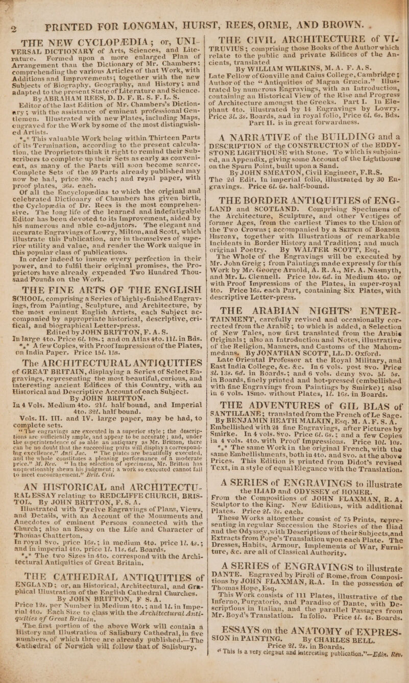 THE NEW CYCLOPEDIA; or, UNI- VERSAL DICTIONARY of Arts, Sciences, and Lite- yature. Formed upon a more enlarged Plan of Arrangement than the Dictionary of Mr. Chambers 5 comprehending the various Articles of that Work, with Additions and Improvements; together with the new Subjects of Biography, Geography, and History 3 and adapted to the present State of Literature and Science: By ABRAHAM REES,D.D.F.R.S.F.L.S. | Editor of the last Edition of Mr. Chambers’s Diction- ary; with the assistance of eminent professional Gen- tlemen. Illustrated with new Plates, including Maps, engraved for the Work by some of the most distinguish- ed Artists. : *,.* This valuable Work being within Thirteen Parts of its Termination, according to the present calcula- tion, the Proprietors think it right to remind their Sub- scribers to complete up their Sets as early as convent!- ent, as many of the Parts will soon become scarce. Complete Sets of the 59 Parts already published may now be had, price 20s. each; and reyal paper, with proof plates, 36s. each. ’ vex Of all the Encyclopedias to which the original and celebrated Dictionary of Chambers has given birth, the Cyclopedia of Dr. Rees is the most comprehen- sive. The long life of the learned and indefatigable Editor has been devoted to its Improvement, aided by his numerous and able co-adjutors. The elegant and accurate Engravings of Lowry, Milton, and Scott, which illustrate this Publication, are in themselves of supe- rior utility and value, and render the Work unique in this popular class of publications. In order indeed to insure every perfection in their power, and to fulfil their original promises, the Pro- prietors have already expended Two Hundred Thou- Sand Pounds on the Work. THE FINE ARTS OF THE ENGLISH SCHOOL, comprising a Series of highly-finished Engrav- ings, from Painting, Sculpture, and Architecture, by the most eminent English Artists, each Subject ac- eompanied by appropriate historical, descriptive, cri- tical, and biographical Letter-press. Edited by JOHN BRITTON, F.A.S. In large 4to. Price 6l. 10s.; andon Atlas 4to. 11l. in Bds. *,* A few Copies, with Proof Impressicns of the Plates, on India Paper. Price 151. 1s. The ARCHITECTURAL ANTIQUITIES of GREAT BRITAIN, displaying a Series of Select En- gravings, representing the most beautiful, curious, and interesting ancient Edifices of this Country, with an Historical and Descriptive Account of each Subject. By JOHN BRITTON. In 4 Vols. Medium 4to. 211. half bound, and Imperial Ato. 32. half bound. Vols. Il. 111. and IV. large paper, may be had, to complete sets. “he engravings are executed in a superior style; the descrip- tions are sufficiently ample, and appear to be accurate ; and, under the superintendence of ge able an antiquary as Mr. Britton, there ean be no doubt that the succeeding parts will display a correspond- fing excellence.”’ Anti Jac. ‘* The plates are beautifully executed, and the whole constitutes a pleasing performance of a moderate price.” M. Rev. Inthe selection of specimens, Mr. Britton has unguestionably shewn his judgment; a work so executed cannot fail to meet encouragement.” Brit. Crit. AN HISTORICAL and ARCHITECTU- RAL ESSAY relating to REDCLIFFE CHURCH, BRIS- TOL. By JOHN BRITTON, F.S. A. illustrated with Twelve Engravings of Plans, Views, and Details, with an Account of the Monuments and Anecdotes of eminent Persons connected with the Church; also an Essay on the Life and Character of Thomas Chatterton. In royal 8vo. price 16s.; in medium 4to. price 11. 49.3 and in imperial 4to. price 1/. 11s. 6d. Boards. *,* The two Sizes in4to. correspond with the Archi- tectural Antiquities of Great Britain. THE CATHEDRAL ANTIQUITIES of ENGLAND; or, an Historical, Architectural, and Gra- phical Dlustration of the English Cathedral Churches. Se By JOHN BRITTON, F S.A. Price 12s. per Number in Medium 4to. ; and 12. in Impe- rial 4to. Each Size to class with the Architectural Anti- quities of Great Britain, The first portion of the above Work will contain a History and Ulustration of Salisbury Cathedral, in five wumbers, of which three are already published.—The Wathedral of Norwich will follow that of Salisbury. Seaa Ee THE CIVIL ARCHITECTURE of VI- TRUVIUS; comprising those Books of the Author which relate to the public and private Edifices of the An- cients, translated By WILLIAM WILKINS, M.A. F.A.S. Late Fellow of Gonville and Caius College, Cambridge $ Author of the “ Antiquities of Magna Grecia.” Ilus- trated by numerous Engravings, with an Introduction, containing an Historical View of the Rise and Progress of Architecture amongst the Greeks. PartI. In Ele- phant 4to. illustrated by 14 Engravings by Lowry. Price 31. 3s. Boards, and in royal folio, Price 61. 6s, Bds. Part Il. is in great forwardness. A NARRATIVE of the BUILDING and a DESCRIPTION of the CONSTRUCTION of the EDDY- STONE LIGHTHOUSE with Stone. To whichis subjoin- ed, an Appendix, giving some Account of the Lighthouse onthe Spurn Point, built upon a Sand. By JOHN SMEATON, Civil Engineer, F.R.S. The 2d Edit. In imperial folio, illustrated by 30 En- gravings., Price 6/. 6s. half-bound. THE BORDER ANTIQUITIES of ENG- LAND and SCOTLAND. Comprising Specimens of the Architecture, Sculpture, and other Vestiges of former Ages, from the earliest Times to the Union of the Two Crowns; accompanied by a Sxercn of BorpEer History, together with Dllustrations of remarkable Incidents in Border History and Tradition; and much original Poetry. By WALTER SCOTT, Esq. The Whole of the Engravings will be executed by Mr. John Greig; from Paintings made expressly for this Work by Mr. George Arnold, A. R.A., Mr. A. Nasmyth, and Mr. L. Clennell. Price los: 6d. in Medium 4to. or with Proof Impressions of the Plates, in super-royal 4to. Price 16s. each Part, containing Six Plates, with descriptive Letter-press. THE ARABIAN NIGHTS’ ENTER- TAINMENT, carefully revised and occasionally cor- rected from the Arabit; to which is added, a Selection of New Tales, now first translated from the Arabie Originals; also an Introduction and Notes, illustrative of the Religion, Manners, and Customs of the Mahome medans. By JONATHAN SCOTT, LL.D. Oxford. Late Oriental Professor at the Royal Military, and East India College, &amp;c. &amp;c. In6 vols. post 8vo. Price 3. 139. 6d. in Boards.3 and 6 vols. demy S8vo. 5l. 5s. in Boards, finely printed and hot-pressed (embellished with fine Engravings from Paintings by Smirke); also THE ADVENTURES of GIL BLAS of SANTILLANE; translated from the French of Le Save. By BENJAMIN HEATH MALKIN, Esq. M. A.F.S. A. Embellished with 2% fine Engravings, after Pictures by Smirke. In 4 vols. 8vo. Price 6l. 6s.5 and a few Copies in 4 vols. 4to. with Proof Impressions. Price 101. 10s. *,* The same Work in the original French, with the same Embellishments, bothin 4to. and 8vo. at the above Prices. This Edition is printed from Didot’s revised Text, in a style of equal Elegance with the Translation. A SERIES of ENGRAVINGS to illustrate the ILIAD and ODYSSEY of HOMER. From the Compositions of JOHN FLAXMAN, R. A. Sculptor to the King. New Editions, with additional Plates. Price 2l. 2s. each. These Works altogether consist of 75 Prints, repre- senting inregular Succession the Stories of the liad and the Odyssey, with Deseriptions of their Subjects,and Extracts from Pope’s Translation upon each Plate. The Dresses, Habits, Armour, Implements of War, Furni-« ture, &amp;c. are all of Classical Authority. pe A SERIES of ENGRAVINGS to illustrate DANTE. Engraved by Piroli of Rome, from Composi- tions by JOHN FLAXMAN,R.A. In the possession of Thomas Hope, Esq. This Work consists of 111 Plates, il i Inferno, Purgatorio, and Paradiso of ane ae De scriptions in Italian, and the parallel Paisases from Mr. Boyd’s Translation. In folio. Price 4l. 45. Boards. ESSAYS on the ANATOMY of EXPRES- SION in PAINTING. By CHARLES BELL. f Price 2l. 2s. in Boards. “ This is a very elegant and interesting publication.”—Edin. Rév