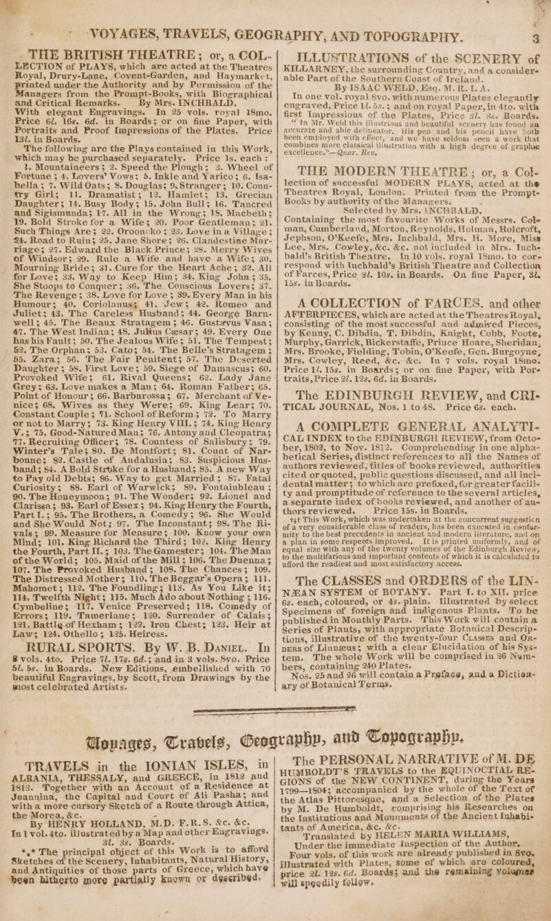 me. ic a 7d THE BRITISH THEATRE; or, a COL- LECTION of PLAYS, which are acted at the Theatres ‘Royal, Drury-Lane, Covent-Garden, and Haymarket, printed under the Authority and by Permission of the Managers from the Prompt-Books, with Biographical and Critical Remarks. y Mrs. INCHBALD. With elegant Engravings. In 25 vols. royal 18mo. Price 62. 16s. 6d. in Boards; or on fine Paper, with Portraits and Proof Impressions of the Plates. Price 132. in Boards. ; The following are the Plays contained in this Work, which may be purchased separately. Price Is. each: 3}, Mountaineers 5 2. Speed the Plough; 38. Wheel of Fortune 3.4. Lovers’ Vows; 5. Inkle and Yarico; 6. Isa- bella; 7. Wild Oats; 8. Douglas; 9.Stranger; 10. Coun- try Girl; 11. Dramatist; 12. Hamlet; 13. Grecian Daughter; 14. Busy Body; 15. John Bull; 16. Tancred and Sigismunda; 17. All in the Wrong; 18. Macbeth; 19. Bold Stroke for a Wifes; 20. Poor Gentleman; 21. Such Things Are; 22. Orooncko ; 23. Love ina Village; 24. Road to Ruin; 25. Jane Shore; 26. Clandestine Mar- Yiage; 27. Edward the Black Prince; 28. Merry Wives of Windsor; 29. Rule a Wife and have a Wife; 30. Mourning Bride; 31. Cure for the Heart Ache; 32. All for Love; 33. Way to Keep Him; 34. King John 3 35. She Stoops to Conquer; 36. The Conscious Lovers; 37. The Revenge; 38. Love for Love 5 39. Every Man in his Humour; 40. Coriolanus; 41. Jew; 42. Romeo and ' Juliet; 43. The Careless Husband; 44. George Barn- wells; 45. The Beaux Stratagem 5 46. Gustavus Vasa; 47. The West Indian; 48. Julius Cesar; 49. Every One has his Fault; 50. The Jealous Wife; 51. The Tempest; _§2. The Orphan; 53. Cato; 54. The Belle’s Stratagem 3 55. Zara; 56. The Fair Penitent; 57. The Deserted ‘Daughter ; 58. First Love; 59. Siege of Damascus; 60. Provoked Wife; 61. Rival Queens; 62. Lady Jane Grey; 63. Love makes a Man; 64. Roman Father; 65. Point of Honour; 66. Barbarossa; 67. Merchant of Ve- nice; 68. Wives as they Were; 69. King Lear; 10. Constant Couple; 71. School of Reform; 72. To Marry or not to Marry; 73. King Henry VIII.; 74. King Henry V.3 75. Good-Natured Man; %6. Antony and Cleopatra; 77. Recruiting Officer; 78. Countess of Salisbury; 79. Winter’s Tale; 80. De Montfort; 81. Count of Nar- bonne; 82. Castle of Andalusia; 83. Suspicious Hus- band; 84. A Bold Stroke for a Husband; 85. Anew Way to Pay old Debts; 86. Way to get Married; 87. Fatal Curiosity; 88. Earl of Warwick; 89. Fontainbleau ; 90. The Honeymoon; 91. The Wonder; 92. Lionel and Clarissa; 93. Earl of Essex; 94. King Henry the Fourth, Part I.; 95. The Brothers, a Comedy; 96. She Would and She Would Not; 97. The Inconstant; 98. The Ri- vals; 99. Measure for Measure; 100, Know your own Mind; 101. King Richard the Third; 102. King Henry the Fourth, Part I1.; 103. TheGamester; 104. The Man ofthe World; 105. Maid of the Mill; 106. The Duenna; 107. The Provoked Husband; 108. The Chances; 109. The Distressed Mother; 110. The Beggar’s Opera; 111. Mahomet; 112. The Foundling; 113. As You Like it; 114. Twelfth Night; 115. Much Ado about Nothing 3 116. Cymbeline; 117. Venice Preserved; 118. Comedy of Errors; 119. Tamerlane; 120. Surrender of Calais; 121. Battle of Hexham; 122. Iron Chest; 123. Heir at Law; 124. Othello; 125. Heiress. In RURAL SPORTS. By W. B. Danizt. 8 vols. 4to. Price 7l. 17s. 6d.; and in 3 vols. 8vo. Price 5l. 5s. in Boards. New Editions, embeilished with 70 beautiful Engravings, by Scott, from Drawings by the most celebrated Artists. ILLUSTRATIONS of the SCENERY of KILLARNEY, the surrounding Country, and a considere able Part of the Southern Coast of Ireland. By ISAAC WELD, Esq. M.R. I. A. In one vol. royal Svo. with numerous Plates elegantly engraved, Price ll. 5s.; and on royal Paper, in 4to. with first Impressions of the Plates, Price 3l. 3s. Boards. “In Mr, Weld this illustrious and beautiful scenery has found aa accurate and able delineator, His pen and his pencil haye both been employed with effect, and we have seldom seen a work that combines more classical illustration with a high degree of graphig excellence.”—Quar. Rev. THE MODERN THEATRE; or, a Col- lection of successful MODERN PLAYS, acted at the Theatres Royal, London. Printed from the Prompt- Books by authority of the Managers. Selected by Mrs. {NCHBALD. Containing the most favourite Works of Messrs. Cole man, Cumberland, Morton, Reynolds, Holman, Holcroft, Jephson, O’Keefe, Mrs. Inchbald, Mrs. H. More, Miss Lee, Mrs. Cowley, &amp;c. &amp;c. not included in Mrs. Inche bald’s British Theatre. In 10 yols. royal 18mo. to cor- respond with Inchhald’s British Theatre and Collection of Farces, Price 2l. 10s. in Boards. On fine Paper, 31. 15s. in Boards. A COLLECTION of FARCES. and other AFTERPIECES, which are acted at the Theatres Royal, consisting of the most successful and admired Pieces, by Kenny, C. Dibdin, T. Dibdin, Knight, Cobb, Foote, Murphy, Garrick, Bickerstaffe, Prince Hoare, Sheridan, Mrs. Brooke, Fielding, Tobin, O’Keefe, Gen. Burgoyne, Mrs. Cowley, Reed, &amp;c. &amp;c. In 7 vols. royal 18mo. Price 1/. 15s. in Boards; or on fine Paper, with Pore traits, Price 2/. 12s. 6d. in Boards. The EDINBURGH REVIEW, and CRI- TICAL JOURNAL, Nos. 1 to48. Price 6s. each. A COMPLETE GENERAL ANALYTI- CAL INDEX tothe EDINBURGH REVIEW, from Octo- ber, 1802, to Nov. 1812. Comprehending in one alpha- betical Series, distinct references to all the Names of authors reviewed, titles of books reviewed, authorities cited or quoted, public questions discussed, and all inci« dental matters; to which are prefixed, for greater facili- ty and promptitude of reference to the several articles, a separate index of books reviewed, and another of au- thors reviewed. Price 15s. in Boards. +4¢ This Work, which was undertaken at the concurrent suggesticn of a very considerable class of readers, has been executed in confer- mity to the best precedents in ancient and modern literature, and on a plan in some respects improved. [tis printed_uniformly, and of equal size with any of the twenty volumes of the Edinburgh Review, to the multifarious and important contents of which it is calculated to afford the readiest and most satisfactory access. - The CLASSES and ORDERS of the LIN- NZEAN SYSTEM of BOTANY. Part 1. to XII. price 6s. each, coloured, or 4s.plain. WUlustrated by select Specimens of foreign and indigenous Plants. To be published in Monthly Parts. This Work will coutain a Series of Plants, with appropriate Botanical Descrip- tions, illustrative of the twenty-four Ciasses and Or- pers of Linnzus; with a clear Elucidation of his Sys- tem. The whole Work will be comprised in 26 Num- bers, containing 240 Plates. a Nos. 25 and 26 will contain a Preface, and a Dictiexr- ary of Botanical Terms. TRAVELS in the IONIAN ISLES, in ALBANIA, THESSALY, and GREECE, in 1812 and 1813. Together with an Account of a Residence at Joannina, the Capital and Court of Ali Pasha; and with a more cursory Sketch of a Route through Attica, the Morea, &amp;c. s By HENRY HOLLAND, M.D. F.R.S. &amp;c. &amp;c. In 1 vol. 4to. illustrated by a Map and other Engravings. 3l. 38. Boards. : *,* The principal object of this Work is to afford Sketches of the Scenery, Inhabitants, Natural History, and Antiquities of those parts of Greece, which have ‘been hitherto more partially known or deecribed. The PERSONAL NARRATIVE of M. DE HUMBOLDT’S TRAVELS to the EQUINOCTIAL RE- GIONS of the NEW CONTINENT, during the Years 1799—1804; accompanied by the whole of the Text of the Atlas Pittoresque, and a Selection of the Plates by M. De Humboldt, comprising his Researches on the Institutions and Monuments of the Ancient Inhabi- ts of America, &amp;c. &amp;c. tanls franslated by HELEN MARIA WILLIAMS, Under the immediate Inspection of the Author, Four vols. of this work are already published in 8yo, illustrated with Plates, some of which are coloured, price 21. 12s, 6d. Boards; and the remaining yolumes will speedily follow. Pe,