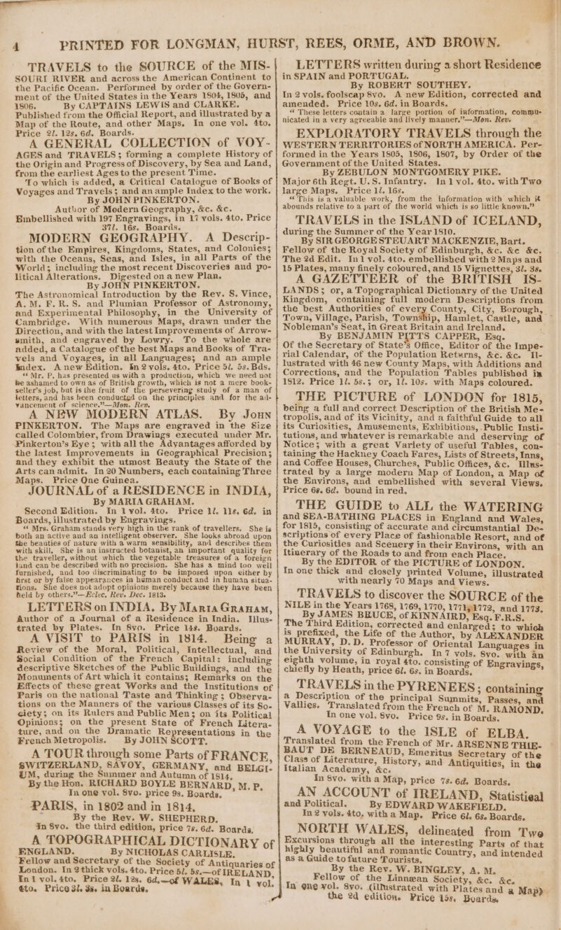 — 4 TRAVELS to the SOURCE of the MIS- SOURI RIVER and across the American Continent to the Pacific Ocean. Performed by order of the Govern- ment of the United States in the Years 1804, 1805, and 1806. By CAPTAINS LEWIS and CLARKE. Published from the Official Report, and illustrated by a Map of the Route, and other Maps. In one vol. 4to. A GENERAL COLLECTION of VOY- AGES and TRAVELS; forming a complete History of the Origin and Progress of Discovery, by Sea and Land, from the earliest Ages to the present Time. Voyages and Travels; and an ample Index to the work. By JOHN PINKERTON. Author of Modern Geography, &amp;c. &amp;c. ’ Bmbellished with 197 Engravings, in 17 vols. 4to. Price 371. 16s. Boards. MODERN GEOGRAPHY. A Descrip- tion of the Empires, Kingdoms, States, and Colonies; with the Oceans, Seas, and Isles, in all Parts of the World; including the most recent Discoveries and po- litical Alterations. Digested ona new Plan. By JOHN PINKERTON. The Astronomical Introduction by the Rev. S. Vince, A.M. F.R.S. and Plumian Professor of Astronomy, and Experimental Philosophy, in the University of Cambridge. With numerous Maps, drawn under the Direction, and with the latest Improvements of Arrow- smith, and engraved by Lowry. To the whole are added, a Catalogue ofthe best Maps and Books of Tra- vels and Voyages, in all Languages; and an ample Index. Anew Edition. In2vols. 4to. Price 5l. 5s. Bds. ‘Mr. P, has presented us with a production, which we need not be ashamed to own as of British growth, which is not a mere book- seller’s job, but is the fruit of the persevering study of a man of jetters, and has been conducted on the principles and for the ad- vancement of science.”—Mon. Rev A NEW MODERN ATLAS. By Joun PINKERTON. The Maps are engraved in the Size called Colombier, from Drawings executed under Mr. Pinkerton’s Eye; witb allthe Adyantages afforded by the latest Improvements in Geographical Precision; and they exhibit the utmost Beauty the State of the Arts canadmit. In 20 Numbers, each containing Three Maps. Price One Guinea. JOURNAL of a RESIDENCE in INDIA, By MARIA GRAHAM. Second Edition. In l vol. 4to. Price ll. lls. 6d. in Boards, illustrated by Engravings. ‘¢ Mrs. Graham stands yery high in the rank of travellers. She is both an active and an intelligent observer. She looks abroad upon She beauties of nature with a warm sensibility, and describes them with skill, She is an instructed botanist, an important quality fer the traveller, without which the vegetable treasures of a foreign jand can be described with no precision. She has a mind too well furnished, and too discriminating to be imposed upon either by first or by false appearances in human conduct and in human situa- tions. She does not adopt opinions merely because they have been held by others.”—Eclec, Reve Dec. 1813. LETTERS on INDIA. By Maria Granam, Author of a Journal of a.Residence in India. Iilus- trated by Plates. In 8vo. Price 14s. Boards. A VISIT to PARIS in 1814. Being a Review of the Moral, Political, Intellectual, and Social Condition of the French Capital: including descriptive Sketches of the Public Buildings, and the Monuments of Art which it contains; Remarks on the Effects of these great Works and the Institutions of Paris on the national Taste and Thinking ; Observa- tions on the Manners of the various Classes of its So. ciety; on its Rulers and Public Men; on its Political Opinions; on the present State of French Litera- ture, and on the Dramatic Representations in the French Metropolis. By JOHN SCOTT. A TOUR through some Parts of FRANCE SWITZERLAND, SAVOY, GERMANY, and BELGI. iM, during the Summer and Autumn of 1814, By the Hon. RICHARD BOYLE BERNARD. M. P In one vol. 8vo. price 9s. Boards. ° , PARIS, in 1802 and in 1814, ¥n Svo. the third edition, price 7s. 6d. Boards, A TOPOGRAPHICAL DICTIONARY of ENGLAND. By NICHOLAS CARLISLE. Fellow and Secretary of the Society of Antiquaries of London. In 2thick vols. 4to. Price 5l. 5s.—of IRELAND En1 vol. 4to. Price 2l. 12s. 6d,—o0f W. $ ato. Price 3l. 3s. in Boards, ALES, In 1 vol. in SPAIN and PORTUGAL. By ROBERT SOUTHEY. In 2 vols. foolscap 8vo. A new Edition, corrected and amended. Price 10s. 6d. in Boards. “ These letters contain a large portion of information, commu- nicated in a very agreeable and lively manner.”—Mon. Rev. 7 WESTERN TERRITORIES of NORTH AMERICA. Per- formed in the Years 1805, 1806, 1807, by Order of the Government of the United States. By ZEBULON MONTGOMERY PIKE. large Maps. Price 1l. 16s. «This is a valuable work, from the information with which it abounds relative to a part of the world which is so little known.” TRAVELS in the ISLAND of ICELAND, during the Summer of the Year 1810. By SIR GEORGE STEUART MACKENZIE, Bart. Fellow of the Royal Society of Edinburgh, &amp;c. &amp;e &amp;c. The 2d Edit. In1 vol. 4to. embellished with 2 Maps and 15 Plates, many finely coloured, and 15 Vignettes, 32. 35. A GAZETTEER of the BRITISH IS- LANDS; or, a Topographical Dictionary of the United Kingdom, containing full modern Descriptions from the best Authorities of ever Town, Village, Parish, Town Nobleman’s Seat, in Great Britain and Ireland. By BENJAMIN PITTS CAPPER, Esq. Of the Secretary of State’s Office, Editor of the Impe- rial Calendar, of the Population Retwrns, &amp;c. &amp;c. Tl- lustrated with 46 new County Maps, with Additions and Corrections, and the Population Tables published in 1812. Price 1l. 5s.$ or, 1l. 10s. with Maps coloured. THE PICTURE of LONDON for 1815, being a full and correct Description of the British Me- tropolis, and of its Vicinity, and a faithful Guide to all its Curiosities, Amusements, Exhibitions,. Public Insti- tutions, and whatever is remarkabie and deserving of Notice; with a great Variety of useful Tables, con- taining the Hackney Coach Fares, Lists of Streets, Inns, and Coffee Houses, Churches, Public Offices, &amp;c. Mlus- trated by a large modern Map of London, a Map of the Environs, and embellished with several Views, Price 6%. 6d. bound in red. THE GUIDE to ALL the WATERING and SEA-BATHING PLACES in England and Wales, for 1815, consisting of accurate and circumstantial De- scriptions of every Place of fashionable Resort, and of the Curiosities and Scenery in their Environs, with an Itinerary of the Roads to and from each Place. _ By the EDITOR of the PICTURE of LONDON. In one thick and closely printed Volume, illustrated with nearly 70 Maps and Views. TRAVELS to discover the SOURCE of the NILE in the Years 1768, 1769, 1770, 177191772, and 1773. By JAMES BBUCE, of KINNAIRD, Esq. F.R.S. The Third Edition, corrected and enlarged; to which is prefixed, the Life of the Author, by ALEXANDER MURRAY, D.D. Professor of Oriental Languages in the University of Edinburgh. In 7 vols. 8yo. with an eighth volume, in royal 4to. consisting of Engravi “ ; gravi chiefly by Heath, price 6l. 6s. in Boards. ae TRAVELS in the PYRENEES; containing a Description of the principal Summits, Pas Vallies. Translated from the French of M. RAMOND. In one vol, 8vo. Price 9s. in Boards. A VOYAGE to the ISLE of ELBA. Translated from the French of Mr. ARSENNE TH BAUT DE BERNEAUD, Emeritus Secretary of the Class of Literature, History, and iquiti i Italian Academy, &amp;c. i Amiquinies, in the {n 8vo. with a Map, price 7s. 6d. Boards. AN ACCOUNT of IRELAND, Statistieal and Political. By EDWARD WAKEFIELD. In 2 vols, 4to. witha Map. Price 6l. 6s. Boards. NORTH WALES, delineated from Twe Excursions through all the interesting Parts of that highly beautiful and romanti i x as a Guide to future Tourists, ee By the Rev. W. BINGLEY, A. M. Fellow of the Linnzan Society, &amp;c. &amp;e. In one vol. Svo. (illustrated with Plates and the 2d edition. Price 19s. Boards LETTERS written during a short Residence