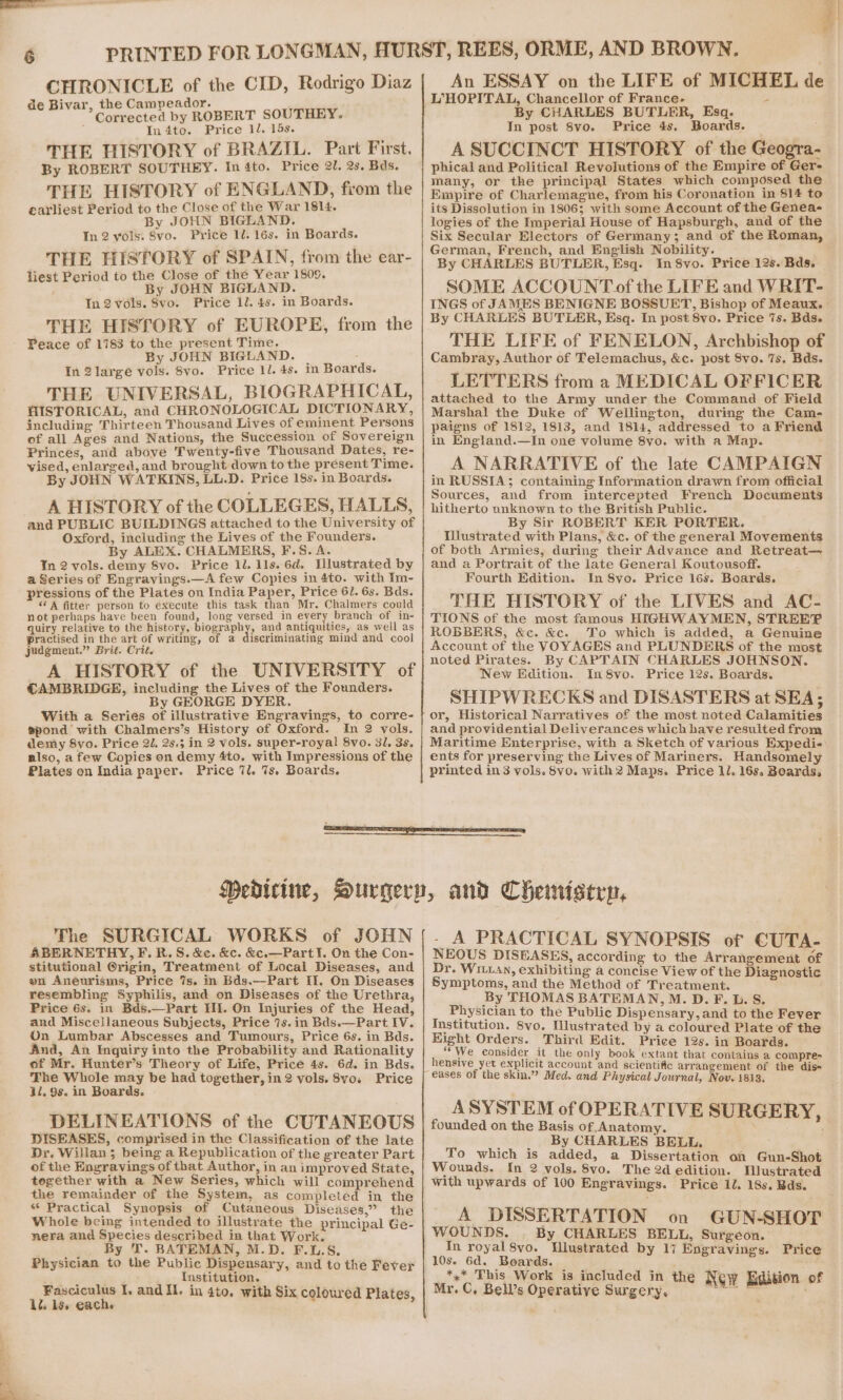 CHRONICLE of the CID, Rodrigo Diaz de Bivar, the Campeador. ‘ Corrected by ROBERT SOUTHEY. In 4to. Price 1/. 15s. THE HISTORY of BRAZIL. Part First. By ROBERT SOUTHEY. In 4to. Price 21. 2s. Bds. THE HISTORY of ENGLAND, from the earliest Period to the Close of the War 1814. By JOHN BIGLAND. In 2 vols. 8vo. Price 1. 16s. in Boards. THE HISTORY of SPAIN, from the ear- liest Period to the Close of the Year 1809. By JOHN BIGLAND. In 2 vols. 8vo. Price 1l. 4s. in Boards. THE HISTORY of EUROPE, from the Peace of 1783 to the present Time. By JOHN BIGLAND. In 2largeé vols. 8vo. Price ll. 4s. THE UNIVERSAL, BIOGRAPHICAL, HISTORICAL, and CHRONOLOGICAL DICTIONARY, including Thirteen Thousand Lives of eminent Persons of all Ages and Nations, the Succession of Sovereign Princes, and above Twenty-five Thousand Dates, re- vised, enlarged, and brought down to the present Time. By JOHN WATKINS, LL.D. Price 18s. in Boards. A HISTORY of the COLLEGES, HALLS, and PUBLIC BUILDINGS attached to the University of Oxford, including the Lives of the Founders. By ALEX. CHALMERS, F.S. A. In 2 vols. demy 8vo. Price 1. 11s. 6d. Tlustrated by a Series of Engravings.—A few Copies in 4to. with Im- pressions of the Plates on India Paper, Price 61. 6s. Bds. ‘* A fitter person to execute this task than Mr. Chalmers could not perhaps have been found, long versed in every branch of in- quiry relative to the history, biography, and antiquities, as well as practised in the art of writing, of a discriminating mind and cool judgment.” Brit. Crit. A HISTORY of the UNIVERSITY of CAMBRIDGE, including the Lives of the Founders. By GEORGE DYER. With a Series of illustrative Engravings, to corre- spond with Chalmers’s History of Oxford. In 2 vols. demy 8vo. Price 2, 25.5 in 2 vols. super-royal 8vo. 31. 3s. also, a few Copies on demy 4to. with Impressions of the Plates on India paper. Price 7l. 7s. Boards. in Boards. An ESSAY on the LIFE of MICHEL de L°HOPITAL, Chancellor of France- z: By CHARLES BUTLER, Esq. In post 8vo. Price 4s, Boards. A SUCCINCT HISTORY of the Geogra- phical and Political Revolutions of the Empire of Ger- many, or the principal States which composed the Empire of Charlemagne, from his Coronation in 814 to its Dissolution in 1806; with some Account of the Genea- logies of the Imperial House of Hapsburgh, and of the Six Secular Electors of Germany; and of the Roman, German, French, and English Nobility. By CHARLES BUTLER, Esq. In 8vo. Price 12s. Bds. SOME ACCOUNT of the LIFE and WRIT- INGS of JAMES BENIGNE BOSSUET, Bishop of Meaux. By CHARLES BUTLER, Esq. In post 8vo. Price 7s. Bds. THE LIFE of FENELON, Archbishop of Cambray, Author of Telemachus, &c. post 8vo. 7s. Bds. LETTERS from a MEDICAL OFFICER attached to the Army under the Command of Field Marshal the Duke of Wellington, during the Cam- paigns of 1812, 1813, and 1814, addressed to a Friend in England.—In one volume 8yo. with a Map. A NARRATIVE of the late CAMPAIGN in RUSSIA; containing Information drawn from official Sources, and from intercepted French Documents hitherto unknown to the British Public. By Sir ROBERT KER PORTER. Wustrated with Plans, &c. of the general Movements of both Armies, during their Advance and Retreat— and a Portrait of the late General Koutousoff. Fourth Edition. In 8yo. Price 16s. Boards. THE HISTORY of the LIVES and AC- TIONS of the most famous HIGHWAYMEN, STREEFP ROBBERS, &c. &c. To which is added, a Genuine Account of the VOYAGES and PLUNDERS of the most noted Pirates. By CAPTAIN CHARLES JOHNSON. New Edition. In8vo. Price 12s. Boards. SHIPWRECKS and DISASTERS at SEA; or, Historical Narratives of the most noted Calamities and providential Deliverances which have resulted from Maritime Enterprise, with a Sketch of various Expedi- ents for preserving the Lives of Mariners. Handsomely printed in 3 vols. 8vo. with 2 Maps. Price 11. 16s. Boards, The SURGICAL WORKS of JOHN ABERNETHY, F. R.S. &e. &c. &€.—Part!¥. On the Con- stitutional @rigin, Treatment of Local Diseases, and en Aneurisms, Price 7s. in Bds.—Part II. On Diseases resembling Syphilis, and on Diseases of the Urethra, Price 6s. in Bds,—Part III. On Injuries of the Head, and Miscejlaneous Subjects, Price 7s.in Bds.—Part IV. On Lumbar Abscesses and Tumours, Price 6s. in Bds. And, An Inguiry into the Probability and Rationality of Mr. Hunter’s Theory of Life, Price 4s. 6d. in Bds. The Whole may be had together, in 2 vols. 8vo. Price 11. 98. in Boards. DELINEATIONS of the CUTANEOUS DISEASES, comprised in the Classification of the late Dr. Willan ; being a Republication of the greater Part of the Engravings of that Author, in an improved State, together with a New Series, which will comprehend the remainder of the System, as completed in the « Practical Synopsis of Cutaneous Diseases,” the Whole being intended to illustrate the principal Ge- nera and Species described in that Work. By T. BATEMAN, M.D. F.L.S. Physician to the Public Dispensary, and to the Fever re Institution. Fasciculus I, and Il. in 4to, with Six coloured Plates, 1. 1s. each. . A PRACTICAL SYNOPSIS of CUTA- NEOUS DISEASES, according to the Arrangement of Dr. Wri1an, exhibiting a concise View of the Diagnostic Symptoms, and the Method of Treatment. By THOMAS BATEMAN, M. D. F. L. S. Physician to the Public Dispensary, and to the Fever Institution. 8vo, Mlustrated by a coloured Plate of the Hight Orders. Third Edit. Price 12s. in Boards. “We consider it the only book extant that contains a compre- hensive yet explicit account and scientific arrangement of the dis= ASYSTEM of OPERATIVE SURGERY, founded on the Basis of Anatomy. ; By CHARLES BELL. To which is added, a Dissertation of Gun-Shot Wounds. In 2 vols. 8vo. The 2d edition. QWustrated with upwards of 100 Engravings. Price Il. 18s. Bds. A DISSERTATION on GUN-SHOT WOUNDS. . By CHARLES BELL, Surgeon. In royal 8vo. Wlustrated by 17 Engravings. Price 10s. 6d. Boards. _*,* This Work is included in the ition of Mr. C, Bell’s Operative Surgery. New a