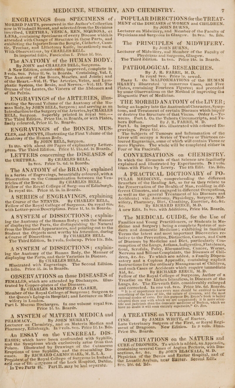 ENGRAVINGS from SPECIMENS of MORBID PARTS, preserved in the Author’s Collection now in Windmill Street, and selected from the Divisions inscribed, URETHRA, VESICA, REN, MQGRBOSA, et LSA, containing Specimens of every Disease which is attended with Change of Structure in these Parts, and exhibiting the Injuries fromthe Bougie, Catheter, Caus- tic, Trochar, and Lithotomy Knife, incautiously used. With Observations, by CHARLES BELL. In imperial folio, Fasciculus I. Price 1U. 16s. _ The ANATOMY of the HUMAN BODY. f, By JOHN and CHARLES BELL, Surgeons. A New Edition, considerably improved, complete in 3 vols. 8vo. Price 2/. 8s. in Boards. Containing, Vol. I. The Anatomy of the Bones, Muscles, and Joints ; and of the Heart.—Vol. If. The Arteries, Veins, and Lyim- phatic System, the Brain, aud Nerves.—Vol. Ill. The Organs of the Lentes, the Viscera of the Abdomen and ef the Pelvis. ENGRAVINGS of the ARTERIES, illus- trating the Second Volume of the Anatomy of the Hu- man Body,by JOHN BELL, Surgeon ; and serving as an Introduction tothe Surgery ofthe Arteries,byCH RLES BELL, Surgeon. Superbly printed in royai 8vo.—- The Third Edition. Price 15s. in Boards, or with Plates, finely coloured, Price ll. 1s. Boards. ENGRAVINGS of the BONES, MUS- CLES, and JOINTS, illustrating the First Volume of the Anatomy of the Human Body. By JOHN BELL, Surgeon. In 4to. with about 200 Pages of explanatory Letter- press. The Third Edition. Price 1, 1ls.6d. in Boards. LETTERS concerning the DISEASES of the URETHRA. By CHARLES BELL, In 8vo. Price 7s. 6d. in Boards. The ANATOMY of the BRAIN; explained in a Series of Engravings, beautifully coloured, with a Dissertation on the Communication between the Ven- tricles of the Brain. By CHARLES BELL. In royal 4to. Price 2. 2s. in Boards. A SERIES of ENGRAVINGS, explaining the Course of the NERVES. By CHARLES BELL, with Letter-press Descriptions. Price 1. 1s. in Boards. A SYSTEM of DISSECTIONS ; explain- ing the Anatomy of the Human Body; with the Manner of displaying the Parts, the distinguishing the Natural from the Diseased Appearances, and pointing out to the Student the Objects most worthy his Attention, during a Course of Dissections. By CHARLES BELL. The Third Edition, In 2 vols. foolscap. Price 12s. Bds. A SYSTEM of DISSECTIONS; explain- ing the Anatomy of the Human Body, the Manner of displaying the Parts, and their Varieties in Disease. By CHARLES BELL. Wiustrated with Engravings. The Second Edition. In folio. Price 3/. 3s. in Boards. OBSERVATIONS on those DISEASES of FEMALES, which are attended by Discharges. Llus- trated by Copper-plates of the Diseases. By CHARLES MANSFIELD CLARKE, ’ Member of the Royal College of Surgeons; Surgeon to the Queen’s Lying-in Hospital; and Lecturer on Mid- wifery in London. Part I. Mucous Discharges. In one volume royal 8ve. Price 12. 1s. Boards. A SYSTEM of MATERIA MEDICA and PHARMACY. By JOHN MURRAY, Lecturer on Chemistry, and on Materia Medica and Pharmacy, Edinburgh. In 2 vols. 8vo. Price 11. 1s. Bds. An ESSAY on the VENEREAL DIS- EASES; which have been confounded with Syphilis, and the Symptoms which exclusively arise from that Poison. Illustrated by Drawings of the Cutaneous Eruptions of true Syphilis, and the resembling Dis- eases. By RICHARD CARMICHAEL, M, R. A A Presi of the Royal College of Surgeons in Ireland, ar‘d one of tl serreons of the Lock Hospital, Dublin. “In Two Parts 41, Part Il. may be had separate. | 7 POPULAR DIRECTIONS for the TREAT- MENT of the DISEASES of WOMEN and CHILDREN. By JOHN BURNS, Lecturer on Midwifery, and Member of the Faculty of Physicians and Surgeons in Glasgow. In 8vo. 9s. Bds. The PRINCIPLES of MIDWIFERY. _. By JOHN BURNS, Lecturer of Midwifery, and Member of the Faculty of _ Physicians aud Surgeons, Glasgow. The Third Edition. In$yo. Price 14s. in Boards. PATHOLOGICAL RESEARCHES. By J. R. FARRE, M.D. In royal 8vo. Price 7s. sewed. Eissay Y. On MALFORMATIONS of the HUMAN HEART; illustrated ‘xy numerous Cases, and Five Plates, containing Fourteen Figures; and preceded Diagnostic Part of Medicine. THE MORBID ANATOMY ofthe LIVER; being an Inquiry into the Anatomical Character, Symp- toms, and Treatment of certain Diseases which impair or destroy the Structure of that Viscus. Order I.—Tu- mours. Part I. On the Tubera Circumscripta, and Tu- bera Diffusa. By J. R. FARRE, M. D. PartI. In imperial 4to. illustrated with coloured Ene gravings. Price 15. ‘The Subjects of Tumours and Inflammation of the Liver will occupy a Series of Twelve or Thirteen co- loured Engravings, some of which will contain Three or more Figures. ‘The whole will be completed either ix Four or Six Fasciculi. CONVERSATIONS on CHEMISTRY. In which the Elements of that Science are familiarly explained and illustrated by Experiments. ¥n 2 vols. 12mo. with Plates by Lowry. The 4th Edit. 15s. Bds. A PRACTICAL DICTIONARY of PO- PULAR MEDICINE, comprehending the different the Preservation of the Health of Man, residing in dif- ferent Climates, and engaged in different Occupations, as well as the general Treatment of his Diseases and Accidents; viz. Anatomy, Physiology, Surgery, Mid- wifery, Pharmacy, Diet, Cloathing, Exercise, &amp;c. &amp;c. &amp;C. By RICHARD REECE, M.D. A new Edit. In 8vo. with Additions, Price 16s. Boards. The MEDICAL GUIDE, for the Use of Families and Young Practitioners, or Students in Mee dicine and Surgery; being a complete System of mo- dern and domestic Medicine; exhibiting in familiar Terms the latest and most important Discoveries re- lative to the Prevention, Distinction, Causes, and Cure of Diseases by Medicine and Diet, particularly Con- sumption of the Lungs, Asthma, Indigestion, Flatulence, Gout, Scrofula, Palsy, Rheumatism, Cancer, Worms, Nervous and Bilious Complaints, the Diseases of Chil- dren, &amp;c. &amp;c. To which are added, a Family Dispen- satory and a Copious Appendix, containing explicit Instructions for the ordinary Management ef Children, and such Cases or Accidents which require immediate Aid, &amp;c. * By RICHARD REECE, M.D. Fellow of the Royal College of Surgeons, Author of a Treatise on the Lichen Islandicus, in Diseases of the Lungs, &amp;c. The Eleventh Hdit. considerably enlarged and corrected. In one vol. 8vo. Price 108. 6d. Boards. ‘¢ It is of importance that every man should be enabled to know something of the laws of life, the nature of diseases, and the most rational modes of cure. For this purpose Dr. Reece’s book is better adapted than any with which we are acquainted; it is more scien- tific and judicious than the domestic medicine of Buchan, which we have no doubt it will soon entirely supersede.” Cr. Rev, A TREATISE on VETERINARY MEDI- CINE. By JAMES WHITE; of Exeter, Late Veterinary Surgeon of the First, or Royal Regie ment of Dragoons. New Edition. In 3 vols. i2mo. Price 18s. Boards. OBSERVATIONS on the NATURE and CURE of DROPSIES. To which is added, an Appendix, containing several Cases of Angina Pectoris, with Dis- By JOHN BLACKALL, M. D. Physician of the Devoa and Exeter Hospital, and of the Lunatic Asylum, near Exeter. Second Edite