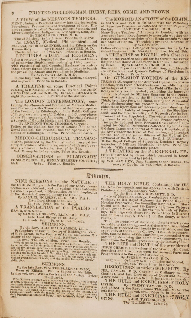 aes &amp; A VIEW of the NERVOUS TEMPERA- MENT: being a Practical Inquiry into the increasing Prevalence, Preventinik and Treatment of those Dis- eases commonly called Nervous, Bilious, Stomach, and Liver Complaints; Indigestion, Low Spirits, Gout, &amp;c. By THOMAS TROTTER, M. D._ An ESSAY, Medical, Pre ascphnites, _ Chemical, on DRUNKENNESS, and its Effects on the Tijioan Sole By THOMAS TROTTER, M. D. LECTURES on DIET and REGIMEN ; being a systematic Inquiry into the most rational Means of preserving Health, and prolonging Life; together with Physiological and Chemical Explanations, calcu- lated chiefly for the Use of Families, in order to banish the prevailing Abuses and Prejudices in Medicine. In one large vol, 8vo. The Fourth Ldition, enlarged A TREATISE on some Practical Points relating to DISEASES of the EYE. By the late JOHN CUNNINGHAM SAUNDERS, In 8vo. illustrated with eight Engravings, and a Portrait of the Author. The LONDON DISPENSATORY, con- taining the Elements and Practice of Materia Medica and Pharmacy,witha Translation of the Pharmacopeias of the London, the Edinburgh,and the Dublin Colleges of Physicians; many useful Tables; and Copper-plates of the Pharmaceutical Apparatus. The whole furming 2 Synopsis of Materia Medica and Therapeutics. By ANTHONY TODD THOMSON, Surgeon. Fellow of the Medical Society of London, and of the Royal Medical, the Physical, and the Speculative So- MEDICO-CHIRURGICAL TRANSAC- TIONS, published by the Medical and Chirurgical So- ciety of London. With Plates, some of which are beau- tifully coloured, In 5 vols. 8vo. 41. 3s. Bds. OBSERVATIONS on PULMONARY CONSUMPTION. By HENRY HERBERT SOUTHEY, M.D. In 8yo, Price 7s. Boards. The MORBID ANATOMY of the BRAIN, in MANTA and HYDROPHOBIA; with the Pathology the late ANDREW MARSHAL, M.D, ot a | Many Years Teacher of Anatomy in London: with an) Account of some Experiments to ascertain whether the ina State of Health. To whichis prefixed, a Sketch of | his Life. By S. SAWREY, Fellow of the Royal College of Surgeons, formerly Ase - A TREATISE on FEVER, with Observa- | tions on the Practice adopted for its Cure in the Fever ° Hospital and House of Recovery in Dublin. Ulustrated | by Cases. By WILLIAM STOKER, M.D. One of the Physicians to that Institution, and Licentie » ate of the King and Queen’s College of Physicians in | On GUN-SHOT WOUNDS of the EX-. TREMITIES, requiring the different Operations of Ame . putation, with their after-treatment: establishing the | Advantages of Amputation on the Field of Battle to the | Delay usually recommended; exhibiting the Improve- » ments introduced by Military Surgeons in the Opera- — tions of Amputation at the Hip-Joint, Shoulder-Joint, | Thigh, Arm, Leg, Foot, and Hand, during the Peninsular » War; distinguishing the greater Number of Cases in which these Operations are necessary $; and shewing the Simplicity and Safety of Amputation at the Shoulder- Joint, and the Practicability and Necessity for its Pers formance at the Hip-Joint., The whole accompanied by Remarks on the Practice of the French Surgeons, principally deduced from Personal Observation ; supe ported by Official Documents collected by Sir James M‘Grigor, Inspector-General of Military Hospitals, with the Army under the Duke of Wellington, and intended for the Use of the junior Officers of the Medical De« partment of the British Army. By G. J. GUTHRIE, Of the Royal College of Surgeons, London; Deputy Inspector of Military Hospitals. In 8vo. Priee 198. Boards. With 4 explanatory plates. VER; illustrated by Cases which occurred in Leeds and its Neighbourhood in 1809-12. By WILLIAM HEY, Jun. Surgeon to the General Ine NINE SERMONS on the NATURE of the EVIDENCE by which the Fact of our Lord’s Resur- rection is established; and on various other Subjects. To which is prefixed, a Dissertation on the Prophecies of the Messiah dispersed among the Heathen. By SAMUEL HORSLEY, LL.D. F.R.S. F.A.S. Late Lord Bishop of St. Asaph. In 8yo. Price 10s. 6d. Boards. A TRANSLATION of the PSALMS of DAVID, with Notes. By SAMUEL HORSLEY, LL.D.F.R.S. F.A.S. Late Lord Bishop of St. Asaph. In 2 vols. 8vo. Price 1l. 12s. Boards. SERMONS. By the Rey, ARCHIBALD ALISON, LL.B. Prebendary of Sarum, Rector of Roddington, Vicar ef High Ercall, in the County of Salop, and senior Mi- mister of the Episcopal Chapel, Edinburgh. ™ Svo. The 4th edition. Price 19s. Boards. #* We do not know, in fact, any Sermons so pleasing, or so likely to be popular, and to do good to those who are pleased with them. All the feelings are generous and gentle, all the sentiments liberal and al} the general views just and ennobling. We can hardl help @nvying the talents by which Mr. Alison has clothed so much wis- dom in so much beauty, and made us find, in the same work, the highest gratifications of taste, and the noblest lessons of yirtue,”— Edin. Rev, SERMONS. By the late Rev. WALTER BLAKE KIR Dean of Killala. With a Sketch of biacitifes in one vol, 8vo, Witha Portrait of the Author, ” Dr, Kirwan pref d aera. . v erred our country and o igi a both genius superior to what he ean in cite eee ae on the latent virtues of the haman heart, and taught me ma themselves a mine of charity, of which the proprietors had been un- *onscious, € came to interru he r shakes one world with the thunter ak ol spatieg Pee Pulpit, and ; : oes reacher’s Trg, omes the throne of light,”—Nr, Grattan’s Speech; June 19, FE BOUY BIBLE, containing the Old an ew Testaments, and the Apocrypha. wit itical, Philological and Explanatory Notes. Spee Piers By the Rey. JOHN HEWLETT, B.D. Late of Magdalen College, Cambridge ; Chaplain in Ordinary te His Royal Highness the Prince Regent ; Morning Preacher at the Foundling Hospital, &amp;e. Tlus- trated with Maps, and 120 Engravings, from Pictures of the great Masters, in the various Schools of Paint- Be In 3 large vols. demy 4to. Price 112.48. in Boards 3 mate nite: Paper, 14l. 8s.$ or the demy, without The interpretation of doctrinal points is strict] - formable to the Li turgy and Artioles of the Established Church, as received and taught by our Bishops, and the great body of the regular Clergy. Itis a little remark- able, that no Bible, of this character, accompanied with any thing deserving the name of a Commentary, has issued from the English press during the last 50 years, THE LIFE and DEATH of the ever blessed JESUS CHRIST, the Saviour of the World, with Consi- derations and Discourses upon the se veral Parts Prayers fitted to the several M ysteries. ~i _ By JEREMY TAYLOR, D.D. Chaplain in Ordinary to King Charles the Second Tn 2 vols, 8v0, Price 11.45, in Boards. DISCOURSES on various SUBJECTS. By JER. TAYLOR, D.D. Chaplain in Ordinary to King Charles I, and late Lord Bishop of Down and Connor Anew Edition. In 3 vols. 8vo, Price il. 7s. in Boards. : THE RULE and EXERCISES of HOLY LIVING. By JEREMY TAYLOR, D.D. And edited by the Rev. Thomas Thirlwall, M.A. The 29th Edition, In one vol, 8vo. Price 7s. in “Boards. THE RULE and EXERCISES aT y DYING. By JER. TAYE DH eee HOLY The 27th Edition. Price 7s, :