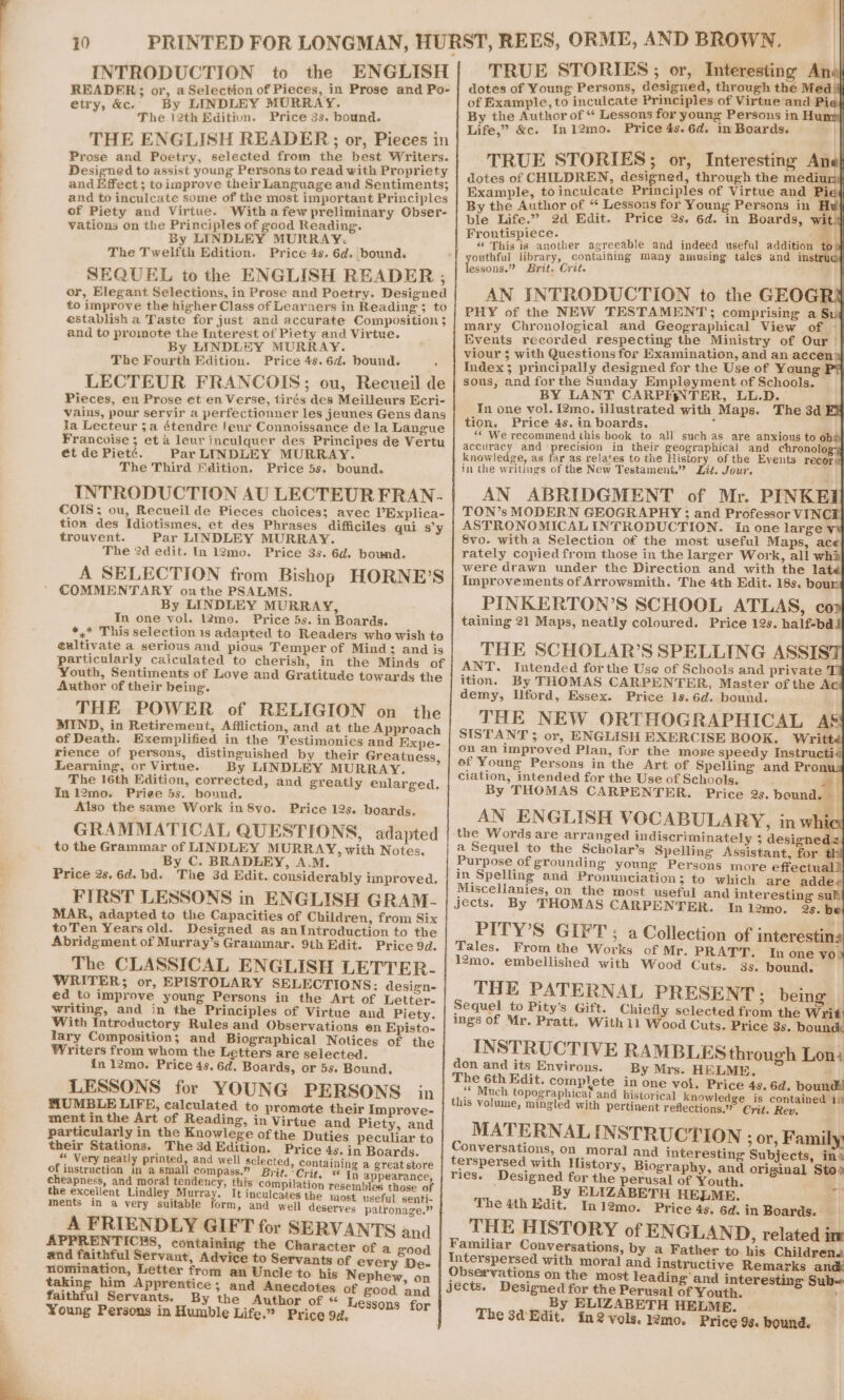 INTRODUCTION to the ENGLISH| TRUE STORIES; or, Interesting Anal READER; or, a Selection of Pieces, in Prose and Po- | dotes of Young Persons, designed, through the Med) etry, &amp;c. By LINDLEY MURRAY. of Example, to inculcate Principles of Virtue and Pia| The 12th Editiun. Price 3s. bound. ‘} By the Author of * Lessons for young Persons in Hun THE ENGLISH READER; or, Pieces in Life,” &amp;c. In12mo. Price 4s.6d. in Boards. | Prose and Poetry, selected from the best Writers. TRUE STORIES : OF Interesting Ane Designed to assist young Persons to read with Propriety 5 : dotes of CHILDREN, designed, through the medium} and Rfoact;toimprove thely Language and Sentiments; Example, toinculeate Principles of Virtue and Pie4 and to inculcate some of the most important Principles By the ‘Author of “ Lessons for Young Persons in Hu of Piety and Virtue. With afew preliminary Obser- pie Life.” 2d Edit. Price 2s. 6d. in Boards, witij vations on the Principles of good Reading. e tispiece. a By LINDLEY MURRAY. © ee Eis a another agreeable and indeed useful addition to The Twelfth Edition. Price 4s. 6d. bound. outhful library, containing many amusing tales and ims SEQUEL to the ENGLISH READER ,; lessons.” Brit. Crit. or, Elegant Selections, in Prose and Poetry. Designed AN INTRODUCTION to the GEOG to improve the higher Class of Learners in Reading ; to 2. PHY of the NEW TESTAMENT comprising a Su establish a Taste for just and accurate Composition ; d he I £ Piet d Virt mary Chronological and Geographical View of ~ and ta poopie the Interest ot Piety end Virtue. Events recorded respecting the Ministry of Our | By LINDLEY MURRAY. Sait) Pes 2 viour 3; with Questions for Examination, and an accen’ The Fourth Edition. Price 4s.6d. bound. Index; principally designed for the Use of Young P* LECTEUR FRANCOIS; ou, Recueil de | sous, and for the Sunday pea open of Schools. Pieces, en Prose et en Verse, tirés des Meilleurs Ecri- ; BY LANT CARPEs TER, LL.D. a vains, pour seryir a perfectionner les jeunes Gens dans In one vol. I2mo. illustrated with Maps. The 3d EX ja Lecteur 3a étendre leur Connoissance de la Langue tion. Price 4s. in boards. Francoise 5 et a leur inculquer des Principes de Vertu ** We recommend this book to all such as are anxious to ob# accuracy and precision in their geographical and chronolog ét de Pieté. Par LINDLEY MURRAY. The Third Fdition. Price 5s. bound. knowledge, as far as relates to the History of the Events recors INTRODUCTION AU LECTEUR FRAN- in the writings of the New Testament.” Zit. Jour. COIS; ou, Recueil de Pieces choices; avec V’Explica- AN ABRIDGMENT of Mr. PINKEI TON’s MODERN GEOGRAPHY ; and Professor VINC tion des Idiotismes, et des Phrases difficiles qui sy | ASTRONOMICAL INTRODUCTION. In one large y trouvent. Par LINDLEY MURRAY. 8vo. witha Selection of the most useful Maps, ace The 2d edit. In 12mo. Price 3s. 6d. bound. pater copied ti ye in te aan eM bis bay i : re drawn under the Direction and wi ela A SELECTION from Bishop HORNE?S | fiavcoven, COMMENTARY onthe PSALMS. By LINDLEY MURRAY, In one vol. l2mo. Price 5s. in Boards. Improvements of Arrowsmith. The 4th Edit. 18s. bour *,* This selection 1s adapted to Readers who wish to PINKERTON’S SCHOOL ATLAS, coo éultivate a serious and pious Temper of Mind; and is taining 21 Maps, neatly coloured. Price 12s. half-bdll particularly caiculated to cherish, in the Minds of THE SCHOLAR’S SPELLING ASSIS Youth, Sentiments of Love and Gratitude towards the ANT. Intended forthe Use of Schools and private Author of their being. ition. By THOMAS CARPENTER, Master of the A demy, Uford, Essex. Price 1s. 6d. bound. THE POWER of RELIGION on the MIND, in Retirement, Affliction, and at the Approach THE NEW ORTHOGRAPHICAL A&amp; of Death. Exemplified in the Testimonies and Expe- Seen ee ENGLISH EXERCISE BOOK. Writ rience of persons, distinguished by their Greatness, bre an improved Plan, for the moze speedy Instructia ‘ : ef Young Persons in the Art of Spelling and Pron Learning, or Virtue. By LINDLEY MURRAY. ee 3 3 The 16eh Edition, corrected, and greatly enlarged. ciation, intended for the Use of Schools. 3 #! Inl2mo. Priee 5s. bound. - By THOMAS CARPENTER. Price 2s. bound Also the same Work in 8vo. Price 12s. boards. AN ENGLISH VOCABULARY, inw GRAMMATICAL QUESTIONS, adapted the Words are arranged indiscriminately 5 designedz to the Grammar of LINDLEY MURRAY, with Notes. a Sequel to the Scholar’s Spelling Assistant, for 4] By C. BRADERY, A.M. Purpose of grounding young Persons more effectual! Price 2s. 6d. bd. The 3d Edit. considerably improved. in Spelling and Pronunciation; to which are adde« FIRST LESSONS in ENGLISH GRAM- Miscellanies, on the most useful and interesting sulk Jects. By THOMAS CARPENTER. In l2mo. 2s. b MAR, adapted to the Capacities of Children, from Six toTen Years old. Designed as anIntroduction to the PITY’S GIFT ; a Collection of interestin: Abridgment of Murray’s Grammar. 9th Edit. Price 9d. Zales. From the Works of Mr. PRATT. In one yo! The CLASSICAL ENGLISH LETTER. mo. embellished with Wood Cuts. 3s. bound. WRITER; or, EPISTOLARY SELECTIONS: design- ed to improve young Persons in the Art of Letter- THE PATERNAL PRESENT; being writing, and in the Principles of Virtue and Piety. Sequel to Pity’s Gift. Chiefly selected from the rit be es Introductory —. and Observations en Episto- ings Of Mr. Pratt. With 11 Wood Cuts. Price 8s. bound ary Composition; and Biographical Nolices of the ‘ Writers from whom the Letters are selected. INSTRUCTIVE RAMBLES through Lon: in 12mo. Price 4s. 6d, Boards, or 5s. Bound. don and its Environs. By Mrs. HELME, The 6th Edit. complete in one vol. Price 4s. 6d. bound LESSONS for YOUNG PERSONS in “ Much topographical and historical knowledge is contained 1) a BLE LIFE, calculated to premiedtocie lesnuene. this volume, mingled with pertinent reflections.” Crit. Rev, ment in the Art of Reading, in Virtue and Piet and mal particularly in the Knowlege ofthe Duties Sacra to! «a MATERNAL INSTRUCTION Tepe: Fa x their Stations. The 3d Edition. Price 45. in Boards. Conversations, on moral and interesting Subjects, ina “very neatly printed, and well selected, containing a great store | terspersed with History, Biography, and original Sto. of instruction in a small compass.” Brit. ‘Crit, In appearance, | Ties. Designed for the perusal of Youth | nig ca vg? me eee Log compilation resembles those of By ELIZABETH HELME : 4 ce . 3 i ‘di  ellent Lindley Murray Mnculcates the most useful senti- The 4th Edit. In12mo. Price 4s. 6d. in Boards. ments in a very suitable form, and well deserves patronage.” A FRIENDLY GIFT for SERVANTS and | __ THE HISTORY of ENGLAND, related in Familiar Conversations, by a Father to his Children. APPRENTICES, containi the Character of a and faithful Servant, A ras to Sevvantmof eves ee Interspersed with moral and instructive Remarks and nomination, Letter trom an Uncle te tie Nephew, on | Observations on the most leading and interesting Sub- taking him Apprentice; and Anecdotes of good ‘and Jects. Designed for the Perusal of Youth. By ELIZABETH HELME. faithful Servants. By the Author of « L : Young Persons in Humble Life,” Price 94. essons for The 3a Edit. in 2 vols. 12mo. Price 98. bound. rl xt