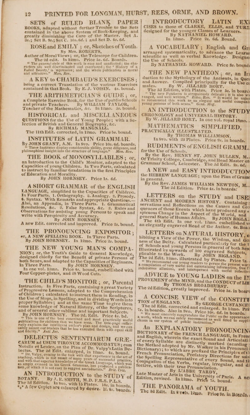 SETS of RULED BLANK PAPER BOOKS, adapted without further Trouble to the Sets contained in the above System of Book-Keeping, and greatly diminishing the Care of the Master. Set A. 38.3 Set B. 98.3 Set C. 10s.6d. 3 and Set D. 4s. 6d. ROSE and EMILY ; or, Sketches of Youth. By Mrs. ROBERTS, . Author of Moral Views; or, the Telescope for Children. The 2d edit. Inl2mo. Price 5s. 6d. Boards. “ The general style of this work is easy and unaflected ; the cha- racters are well discriminated and contrasted ; the ‘ History of a Faded Beauty,’ is ‘mpressive; and the whole publication is moral and attractive.” Mon, Rev, A KEY to CHAMBAUD’S EXERCISES ; being a correct Translation of the various Exercises eontained in that Book. By E.J. VOISIN. 4s. bound. THE ARITHMETICIAN’S GUIDE; or, a Complete Exercise Book, for the Use of public Schools and private Teachers. By WILLIAM TAYLOR, Teacher of the Mathematics, &c. Ini2mo. 3s. bound. HISTORICAL and MISCELLANEOUS QUESTIONS for the Use of Young People; with a Se- lection of British and General Biography, &c. By RICHMAL MANGNALL. The lith Edit. corrected, in12mo. Price 5s. bound. INSTITUTES of LATIN GRAMMAR. By JOHN GRANT, A.M. In 8vo. Price 10s. 6d. boards. “ These Institutes i ee pe el ability, great diligence, and philosophical insight into the structure of language.” Mon. Rev. THE BOOK of MONOSYLLABLES ; or, an Introduction to the Child’s Monitor, adapted to the Capacities of young Children. In Two Parts, calculated to instruct by familiar Gradations in the first Principles of Education and Morality. By JOHN HORNSEY. Price ls. 6d. A SHORT GRAMMAR of the ENGLISH LANGUAGE, simplified to the Capacities of Childrca. In Four Parts. 1. Orthography. 2. Analogy. 3. Prosody. 4. Syntax. With Remarks and appropriate Questions. — Also, an Appendix, in Three Parts. 1. Grammatical Resolutions, &c. 2. False Syntax, &c. 3. Rules and Observations for assisting young Persons to speak and write with Perspicuity and Accuracy. : By JOHN HORNSEY. A new Edit. corrected and improved. Price 2s. bound. THE PRONOUNCING EXPOSITOR; er, A NEW SPELLING BOOK. In Three Parts. By JOHN HORNSEY. In 12mo. Price 2s. bound. THE NEW YOUNG MAN’S COMPA- NION; or, the Youth’s Guide to General Knowledge, designed chiefly for the Benefit of private Persons of both Sexes, and adapted to the Capacities of Beginners. In Three Parts. By JOHN HORNSEY. In one vol. 12mo. Price 4s. bound, embellished with Four Copper-plates, and 28 Wood Cuts. THE CHILD’S MONITOR; or, Parental Instruction. In Five Parts, containing a great Variety of Progressive Lessons, adapted to the Comprehension of Children 3 calculated to instruct them in Reading, in the Use of Stops, in Spelling, and in dividing Words into proper Syllables; and at the same Time to give them some knowledge of Natural History, of the Scriptures, and of several other sublime and important Subjects. By JOHN HORNSEY. The 2d. Edit. Price 4s. bd. “* This is one of the best conceived and most practically useful publications for children that we have seen. The title-page suffici- ently explains the intelligent authors plan and design, and we can . satel assure our readers that he has executed them wit! i and Ndelity.” Anti Jac. proce ee DELECTUS SENTENTIARUM GRE- CARUM ad USUM TIRONUM ACCOMMODATUS 5 cum Notulis et Lexico, on the Plan of Dr, Valpy’s Latin De- lectus. The 2d Edit. enlarged, in 12mo. 4s, bound. “ Dr. Valpy, coming to the task with that experience in the art of teaching, which is the resnit of man years of successful practice and with that superior knowledge of the Greek Language, which was ¢o amply evinced in his Greek Grammar, has produced a publica- tion , of which it is not easy to suggest amendments,” Brit. Crit. AN INTRODUCTION to the STUDY of BOTANY. ByJ.E. SMITH, M.D. F.R.S. P.L.S, The 3a Edition. In 8vo. with 15 Plates, 14s. in boards *,° A few Copies are coloured by desire, 1/, 8s. beards, P| INTRODUCTORY LATIN £ CISES to those of CLARKE, ELLIS, and TURD designed for the younger Classes of Learners. By NATHANIEL HOWARD. In I2mo. Price 2s, 6d. Bound. A VOCABULARY ; English and Gy arranged systematically, to advance the Learn scientific as well as verbal Knowledge. Designe the Use of Schools. me | By NATHANIEL HOWARD. Price 3s. bound THE NEW PANTHEON; or, an In duction to the Mythology of the Ancients, in Quex and Answer. Compiled principally for the Use co males. By W. JILUARD HORT, The 3d Edition, with Plates. Price 5s, in board “ The new Pantheon is scrupulously delicate; it is also we ranged, and well written.” Zclec. Rev. ** It would be unjus to recommend this work as an elegant and useful companin young persons of both sexes,’”? Gent. Mag. AN INTRODUCTION to the STUDY CHRONOLOGY and UNIVERSAL HISTORY. By W. JILLARD HORT. In one yol. royal 18mo. . MATHEMATICS SIMPLIFIED, PRACTICALLY ILLUSTRATED. By THOMAS WILLIAMSON. In 8vo. with 23 Plates. Price 9s. in boards. RUDIMENTS of ENGLISH GRAMM. for the Use of Schools. By the Rev. HENRY ST. JOHN BULLEN, M.., Of Trinity College, Cambridge, and Head Master of Grammar School, Leicester. Tle 3d Edit. 25, 6d. A NEW and EASY INTRODUCTION the HEBREW LANGUAGE; upon the Plan of Grame in general. e By the Rev. JAMES WILLIAMS NEWTON, M.. The 2d Edition. Price 4s. in boards? LETTERS on the STUDY and USE: ANCIENT and MODERN HISTORY. Containing ; servations and Reflections on the Causes and Cop quences of those Events which have produced any « spicuous Change in the Aspect of the World, and general State of Human Affairs. By JOHN BIGLA. The 4th Edit. In one vol. 12mo, embellished w an elegantly engraved Head of the Author. 6s. Boaa _LETTERS on NATURAL HISTORY, « hibiting a View of the Power, the Wisdom and Goa ness of the Deity. Calculated particularly for the of Schools and young Persons in general of both Sex: Illustrated by upwards of 100 engraved Subjects, By JOHN BIGLAND. ADVICE to YOUNG LADIES on the In PROVEMENT ofthe MIND, and the CONDUCT of Lik .,.By THOMAS BROADHURST. . The 2d Edition, greatly improved. Price 5s. in boar’ 1 A CONCISE VIEW of the CONSTITYV TION of EN GLAND. By GEORGE CUSTANCE® The 2d Edit. corrected and enlarged. In 12mo. Pri 48. in boards. Also in 8yo, Price 10s. 6d. in boards. “ We most sincerely wee dbp the Public on the appearance a work, which wecan safe y recommend } chasm in our system of public instruction on ey An EXPLANATORY Ni DICTIONARY of the FRENCH Beers srorenc pete By ABBE TARDY Late Master of Arts in the Unive rsity of Paris. Edition, revised. In 12mo. Price 73. bound. THE PANORAMA of YO The 3d Edit. Ing vels. 12mo. A pie in Boards. A ne