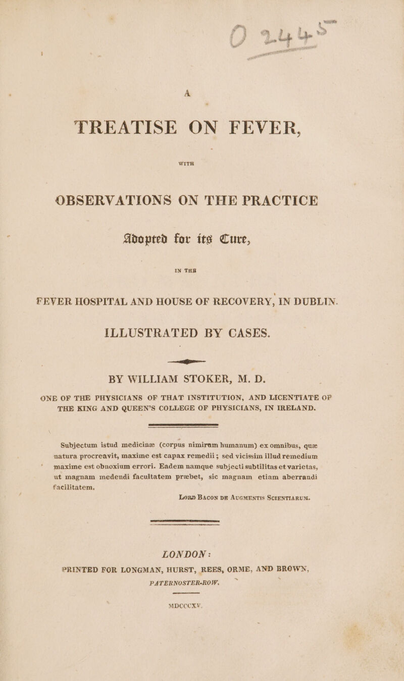 ar ad 4 ‘  ty é be | ; F ; eh 5 : £m @ he em sulle : # ath x la A TREATISE ON FEVER, WITH OBSERVATIONS ON THE PRACTICE Adopted for its Cure, IN THR FEVER HOSPITAL AND HOUSE OF RECOVERY, IN DUBLIN. ILLUSTRATED BY CASES. SS BY WILLIAM STOKER, M. D. ONE OF THE PHYSICIANS OF THAT INSTITUTION, AND LICENTIATE OF THE KING AND QUEEN’S COLLEGE OF PHYSICIANS, IN IRELAND. Subjectum istud medicine (corpus nimiram humanum) ex omnibus, quz natura procreavit, maxime est capax remedii; sed vicissim illud remedium maxime est obnoxium errori. Eadem namque subjectisubtilitas et varietas, ut magnam medendi facultatem prebet, sic magnam etiam aberrandi facilitatem. Lorn BAcon pk AUGMENTIS SCIENTIARUM. LONDON : PRINTED FOR LONGMAN, HURST, REES, ORME, AND BROWN, PATERNOSTER-ROW, by MDCCCKXY,