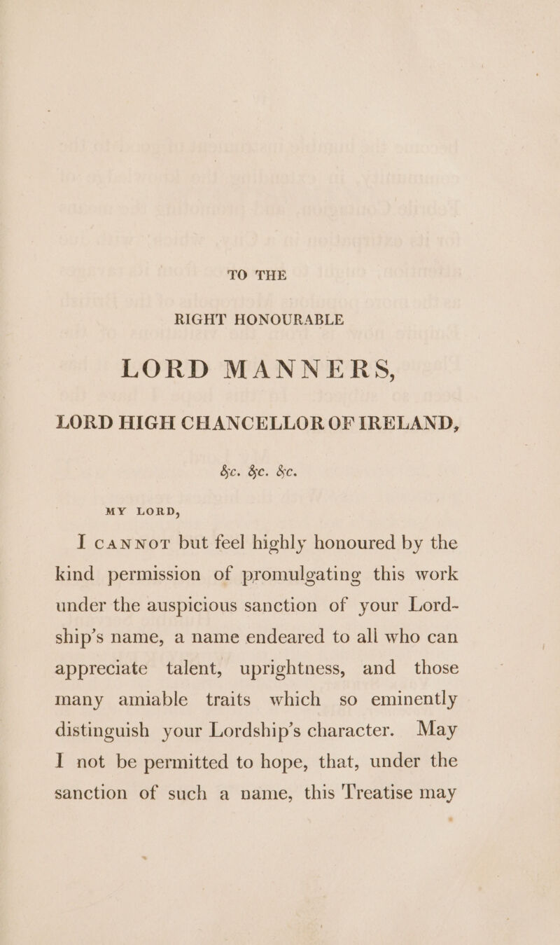 TO THE RIGHT HONOURABLE LORD MANNERS, LORD HIGH CHANCELLOR OF IRELAND, Be. &e. &e. MY LORD, I cannor but feel highly honoured by the kind permission of promulgating this work under the auspicious sanction of your Lord- ship’s name, a name endeared to all who can appreciate talent, uprightness, and _ those many amiable traits which so eminently distinguish your Lordship’s character. May I not be permitted to hope, that, under the sanction of such a name, this Treatise may
