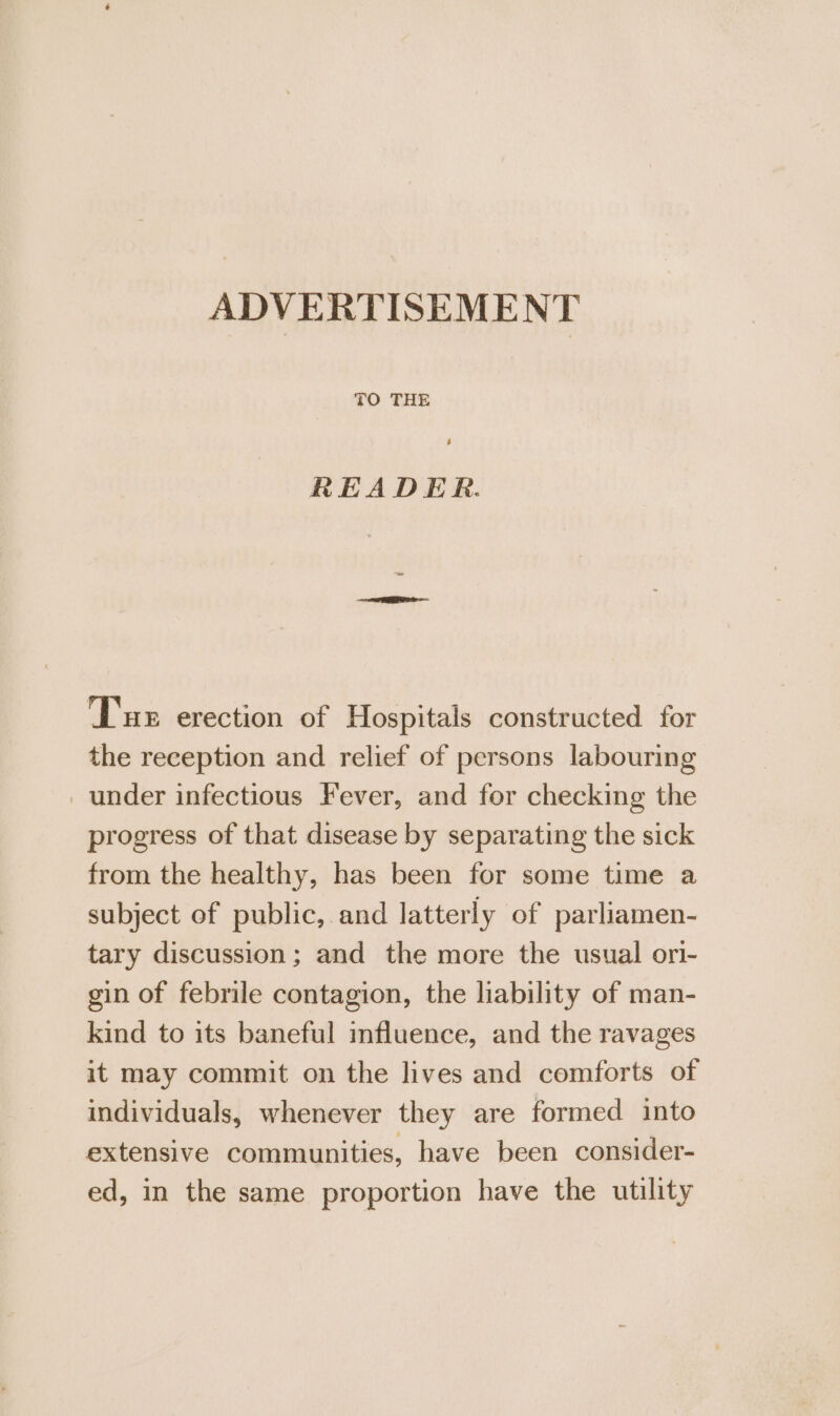 ADVERTISEMENT TO THE READER. Tus erection of Hospitals constructed for the reception and relief of persons labouring under infectious Fever, and for checking the progress of that disease by separating the sick from the healthy, has been for some time a subject of public, and latterly of parliamen- tary discussion; and the more the usual ori- gin of febrile contagion, the liability of man- kind to its baneful influence, and the ravages it may commit on the lives and comforts of individuals, whenever they are formed into extensive communities, have been consider- ed, in the same proportion have the utility