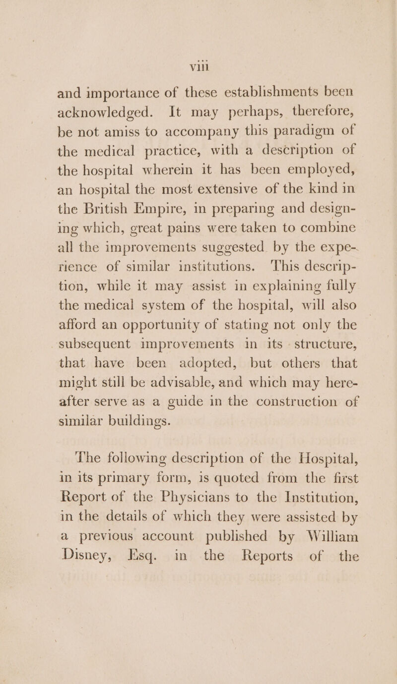 and importance of these establishments been acknowledged. It may perhaps, therefore, be not amiss to accompany this paradigm of the medical practice, with a description of the hospital wherein it has been employed, an hospital the most extensive of the kind in the British Empire, in preparing and design- ing which, great pains were taken to combine all the improvements suggested by the expe-. rience of similar institutions. This descrip- tion, while it may assist in explaining fully the medical system of the hospital, will also afford an opportunity of stating not only the subsequent improvements in its - structure, that have been adopted, but others that might still be advisable, and which may here- after serve as a guide in the construction of similar buildings. The following description of the Hospital, in its primary form, is quoted from the first Report of the Physicians to the Institution, in the details of which they were assisted by a previous account published by William Disney, Esq. in the Reports of the