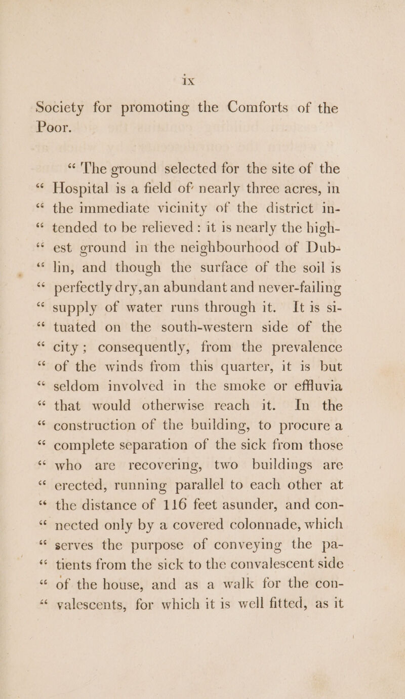 “The ground selected for the site of the Hospital is a field of nearly three acres, in the immediate vicinity of the district in- tended to be relieved : it is nearly the high- est ground in the neighbourhood of Dub- lin, and though the surface of the soil is perfectly dry,an abundant and never-failing supply of water runs through it. It 1s si- tuated on the south-western side of the city; consequently, from the prevalence of the winds from this quarter, it is but seldom involved in the smoke or effluvia that would otherwise reach it. In the construction of the building, to procure a complete separation of the sick from those’ who are recovering, two buildings are erected, running parallel to each other at the distance of 116 feet asunder, and con- nected only by a covered colonnade, which serves the purpose of conveying the pa- tients from the sick to the convalescent side — of the house, and as a walk for the con- valescents, for which it is well fitted, as it