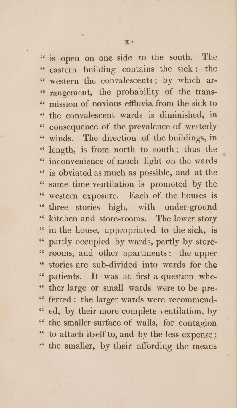 Cal a a an xX is open on one side to the south. The eastern building contains the sick; the western the convalescents ; by which ar- rangement, the probability of the trans- mission of noxious effluvia from the sick to the convalescent wards is diminished, in consequence of the prevalence of westerly winds. ‘The direction of the buildings, in length, is from north to south; thus the _ inconvenience of much light on the wards is obviated as much as possible, and at the same time ventilation is promoted by the western exposure. Each of the houses is three stories high, with under-ground kitchen and store-rooms. ‘The lower story in the house, appropriated to the sick, is partly occupied by wards, partly by store- rooms, and other apartments: the upper stories are sub-divided into wards for the patients. It was at first a question whe- ther large or small wards were to be pre- ferred: the larger wards were recommend- ed, by their more complete ventilation, by the smaller surface of walls, for contagion to attach itself to, and by the less expense ; the smaller, by their affording the means