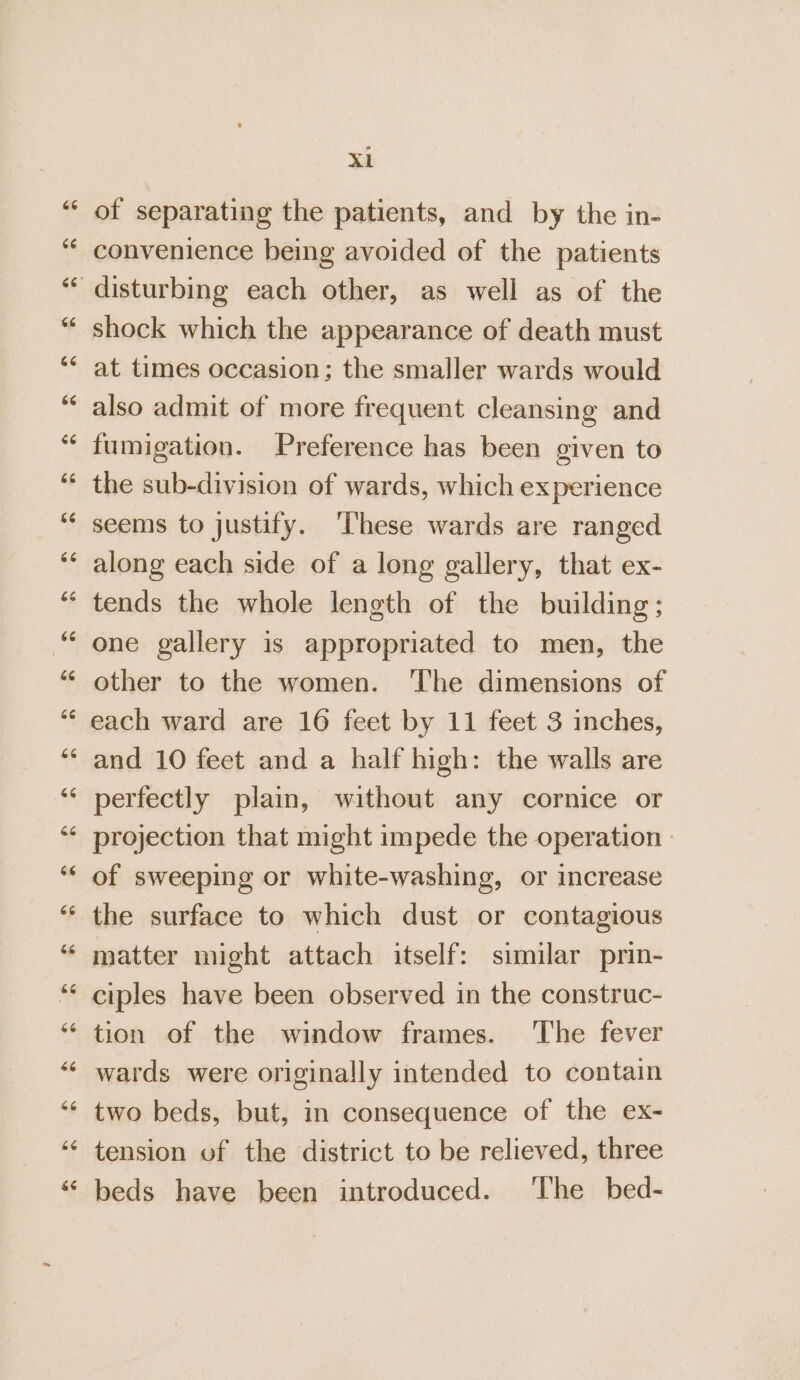 of separating the patients, and by the in- convenience being avoided of the patients shock which the appearance of death must at times occasion; the smaller wards would also admit of more frequent cleansing and fumigation. Preference has been given to the sub-division of wards, which experience seems to justify. ‘These wards are ranged along each side of a long gallery, that ex- tends the whole length of the building; one gallery is appropriated to men, the other to the women. ‘The dimensions of each ward are 16 feet by 11 feet 3 inches, and 10 feet and a half high: the walls are perfectly plain, without any cornice or projection that might impede the operation » of sweeping or white-washing, or increase the surface to which dust or contagious matter might attach itself: similar prin- ciples have been observed in the construc- tion of the window frames. The fever wards were originally intended to contain two beds, but, in consequence of the ex- tension of the district to be relieved, three beds have been introduced. ‘The bed-