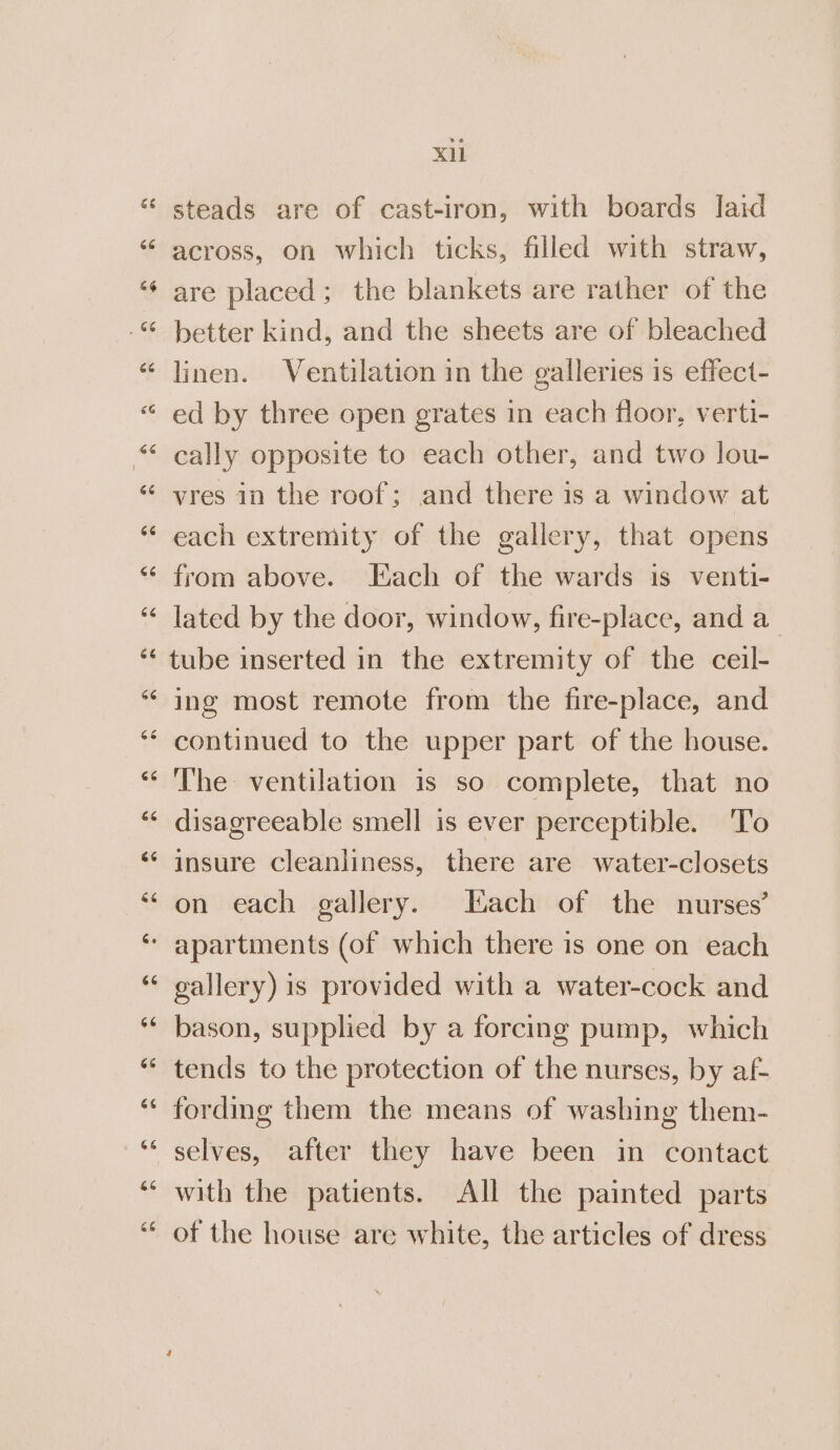 steads are of cast-iron, with boards laid across, on which ticks, filled with straw, are placed; the blankets are rather of the better kind, and the sheets are of bleached linen. Ventilation in the galleries is effect- ed by three open grates in each floor, verti- cally opposite to each other, and two lou- vres in the roof; and there is a window at each extremity of the gallery, that opens from above. Each of the wards is venti- lated by the door, window, fire-place, and a_ tube inserted in the extremity of the ceil- ing most remote from the fire-place, and continued to the upper part of the house. The ventilation is so complete, that no disagreeable smell is ever perceptible. To insure cleanliness, there are water-closets on each gallery. Each of the nurses’ gallery) is provided with a water-cock and bason, supplied by a forcing pump, which tends to the protection of the nurses, by af- fordmg them the means of washing them- selves, after they have been in contact with the patients. All the painted parts of the house are white, the articles of dress