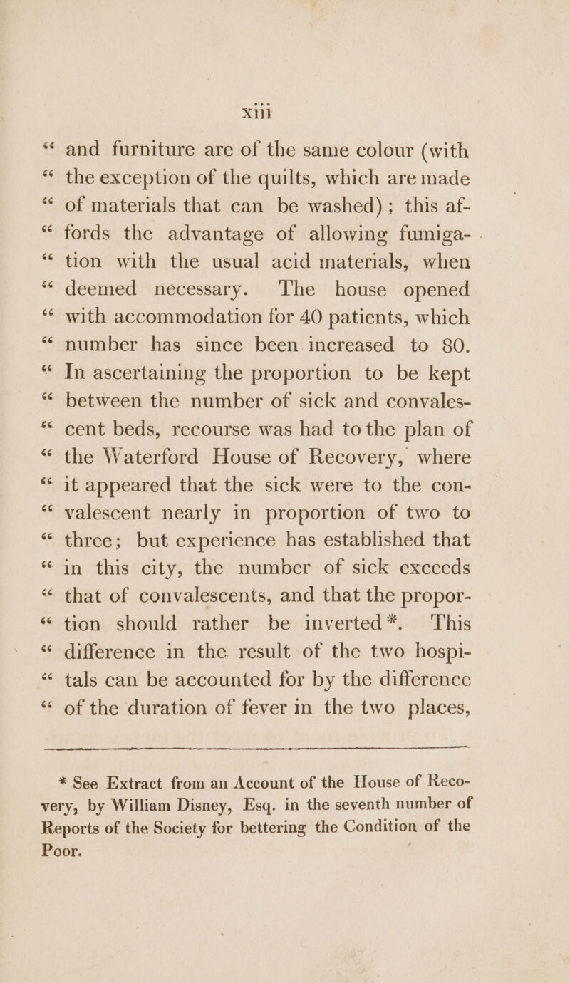 XML and furniture are of the same colour (with the exception of the quilts, which are made of materials that can be washed); this af- fords the advantage of allowing fumiga- . tion with the usual acid materials, when deemed necessary. ‘The house opened with accommodation for 40 patients, which number has since been increased to 80. In ascertaining the proportion to be kept between the number of sick and convales- cent beds, recourse was had to the plan of the Waterford House of Recovery, where it appeared that the sick were to the con- valescent nearly in proportion of two to three; but experience has established that in this city, the number of sick exceeds that of convalescents, and that the propor- tion should rather be imverted*. This difference in the result of the two hospi- tals can be accounted for by the difference of the duration of fever in the two places, * See Extract from an Account of the House of Reco-