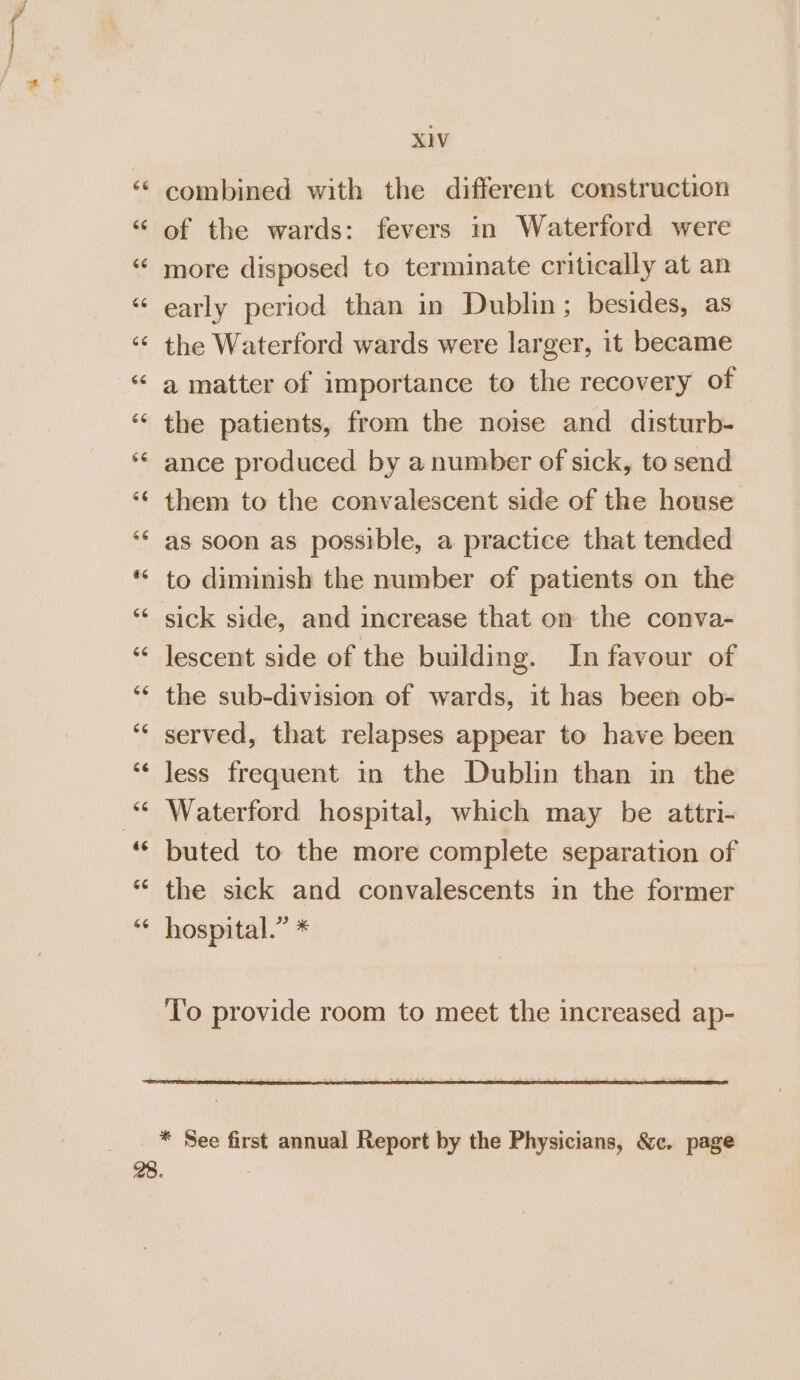 CN ta 66 X1V combined with the different construction of the wards: fevers in Waterford were more disposed to terminate critically at an early period than in Dublin; besides, as the Waterford wards were larger, it became a matter of importance to the recovery of the patients, from the noise and disturb- ance produced by a number of sick, to send them to the convalescent side of the house as soon as possible, a practice that tended to diminish the number of patients on the sick side, and increase that on the conva- lescent side of the building. Jn favour of the sub-division of wards, it has been ob- served, that relapses appear to have been less frequent in the Dublin than in the Waterford hospital, which may be attri- buted to the more complete separation of the sick and convalescents in the former hospital.” * ‘T'o provide room to meet the increased ap-