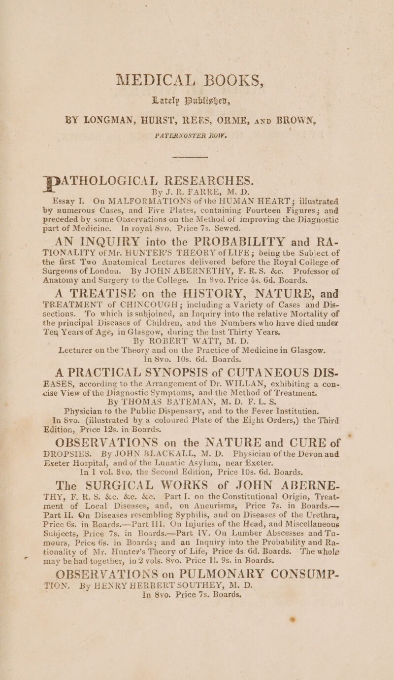 Lately ublishen, BY LONGMAN, HURST, REES, ORME, anv BROWN, PATERNOSTER ROW, ATHOLOGICAL RESEARCHES. By J. Ry FARRE,Y: M.D. Essay I. On MALFORMATIONS of the HUMAN HEART; illustrated by numerous Cases, and Five Plates, containing Fourteen Figures; and preceded by some Observations on the Method of improving the Drage ee part of Medicine. In royal 8vo. Price 7s. Sewed. AN INQUIRY into the PROBABILITY and RA- TIONALITY of Mr. HUNTER’S THEORY of LIFE; being tbe Subject of the first Two Anatomical Lectures delivered before the Royal College of Surgeons of London. By JOHN ABERNETHY, F.R.S. &amp;c. Professor of Anatomy and Surgery to the College. In 8vo. Price 4s. 6d. Boards. A TREATISE on the HISTORY, NATURE, and TREATMENT of CHINCOUGH; including a Variety of Cases and Dis- sections. ‘To which is subjoined, an Inquiry into the relative Mortality of the principal Diseases of Children, and the Numbers who have died under Ten Years of Age, in Glasgow, during the last Thirty Years. By ROBERT WATT, M. D. Lecturer on the Theory and on the Practice of Medicine in Glasgow. In 8vo. 10s. 6d. Boards. A PRACTICAL SYNOPSIS of CUTANEOUS DIS- EASES, according to the Arrangement of Dr. WILLAN, exhibiting a con- cise View of the Diagnostic Symptoms, and the Method of Treatment. By THOMAS BATEMAN, M.D. F.L.S. Physician to the Public Dispensary, and to the Fever Institution. In Svo. (illustrated by a coloured Plate of the Eight Orders,) the Third Edition, Price 12s. in Boards. OBSERVATIONS on the NATURE and CURE of DROPSIES. By JOHN BLACKALL, M.D. Physician of the Devon and Exeter Hospital, and of the Lunatic Asylum, near Exeter. In 1 vol. 8vo. the Second Edition, Price 10s. 6d. Boards. The SURGICAL WORKS of JOHN ABERNE- THY, F.R.S. &amp;e. &amp;e. &amp;c. Part I. on the Constitutional Origin, Treat- ment of Local Diseases, and, on Aneurisms, Price 7s. in Boards.— Part Il. On Diseases resembling Syphilis, and on Diseases of the Urethra, Price 6s. in Boards.—Part IJI. On Injuries of the Head, and Miscellaneous Subjects, Price 7s. in Boards—Part IV. On Lumber Abscesses and Tu- meurs, Price 6s. in Boards; and an Inquiry into the Probability and Ra- tionality of Mr. Hunter’s Theory of Life, Price 4s, 6d. Boards. The whole may be had together, in 2 vols. 8vo. Price 1]. 9s. in Boards. OBSERVATIONS on PULMONARY CONSOUMP- TION, By HENRY HERBERT SOUTHEY, M. D. In 8yo. Price 7s. Boaxdis,