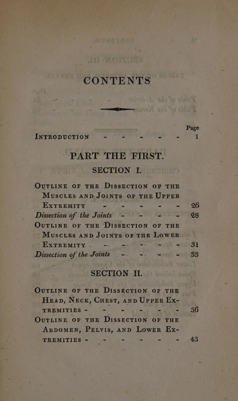 CONTENTS INTRODUCTION “ Z « u = PART THE FIRST. SECTION I. OUTLINE OF THE DissECTION OF THE MuscLEs AND JOINTS OF THE UPPER ExTREMITY vi * 2 4 Dissection of the Joints - - -— = OUTLINE OF THE ‘DISSECTION OF THE MuscLEs AND JOINTS OF THE LOWER ExTREMITY. ae” a alee - - Dissection of the Joints - i wide. &amp; SECTION II. OUTLINE OF THE DISSECTION OF THE Heap, Neck, Cuest, anv Upper Ex- TREMIVIES ~ 2 &lt;y ee eee OUTLINE OF THE DISSECTION OF THE TREMITIES - - - - = - Page 26 28 31 53 36