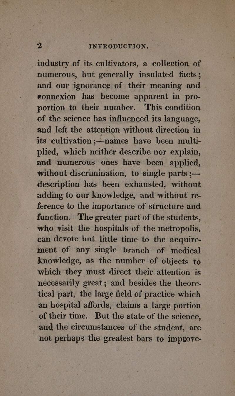 industry of its cultivators, a collection of numerous, but generally insulated facts; and our ignorance of their meaning and . gonnexion has become apparent in pro- portion to their number. This condition of the science has influenced its language, and left the attention without direction in its cultivation ;—names have been multi- plied, which neither describe nor explain, and numerous ones have been applied, without discrimination, to single parts ;— description has been exhausted, without adding to our knowledge, and without re- ference to the importance of structure and function. The greater part of the students, who visit the hospitals of the metropolis, can devote but little time to the acquire- ment of any single branch of medical knowledge, as the number of objects to which they must direct their attention is necessarily great; and besides the theore- tical part, the large field of practice which an hospital affords, claims a large portion of their time. But the state of the science, and the circumstances of the student, are