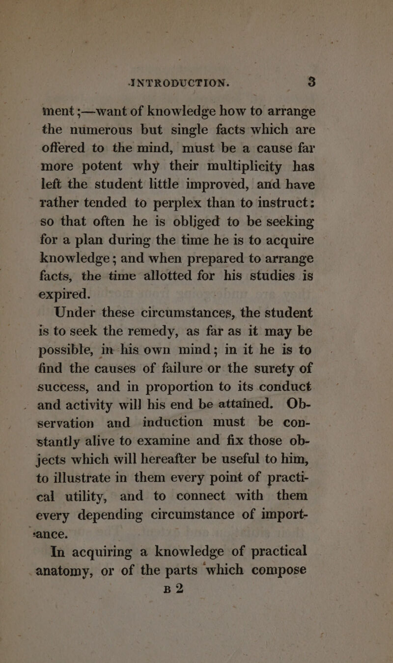 ment ;—want of knowledge how to arrange the numerous but single facts which are oftered to the mind, must be a cause far more potent why their multiplicity has left the student little improved, and have rather tended to perplex than to instruct: so that often he is obliged to be seeking for a plan during the time he is to acquire knowledge ; and when prepared to arrange facts, the time allotted for his studies is expired. Under these Pabicu teeta: the student is to seek the remedy, as far as it may be possible, in ‘his own mind; in it he is to find the causes of failure or the surety of success, and in proportion to its conduct . and activity wil] his end be attained. Ob- servation and induction must be con- stantly alive to examine and fix those ob- jects which will hereafter be useful to him, to illustrate in them every point of practi- cal utility, and to connect with them every depending circumstance of import- vance. In acquiring a knowledge of practical anatomy, or of the parts which compose B 2