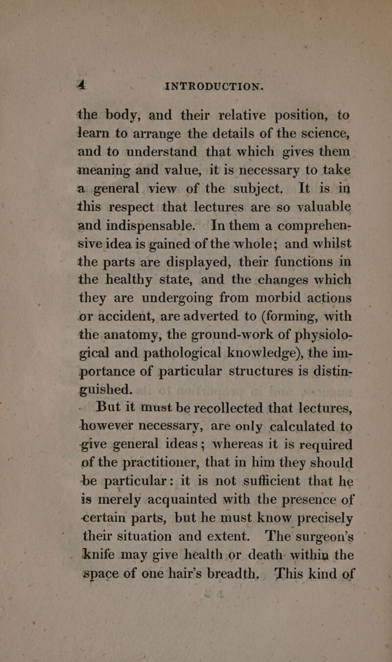 the body, and their relative position, to Jearn to arrange the details of the science, and to understand that which gives them meaning and value, it is necessary to take a general view of the subject. It is in this respect that lectures are so valuable and indispensable. In them a comprehen- Sive idea is gained of the whole; and whilst the parts are displayed, their functions in the healthy state, and the changes which they are undergoing from morbid actions or accident, are adverted to (forming, with the anatomy, the ground-work of physiolo- gical and pathological knowledge), the im- portance of particular structures is ais guished. But it must be recollected that begitibes, however necessary, are only calculated to give general ideas; whereas it is required of the practitioner, that in him they should be particular: it is not suflicient that he is merely acquainted with the presence of certain parts, but he must know precisely their situation and extent. The surgeon’s © _ knife may give health or death: within the space of one hair’s breadth, This kind of