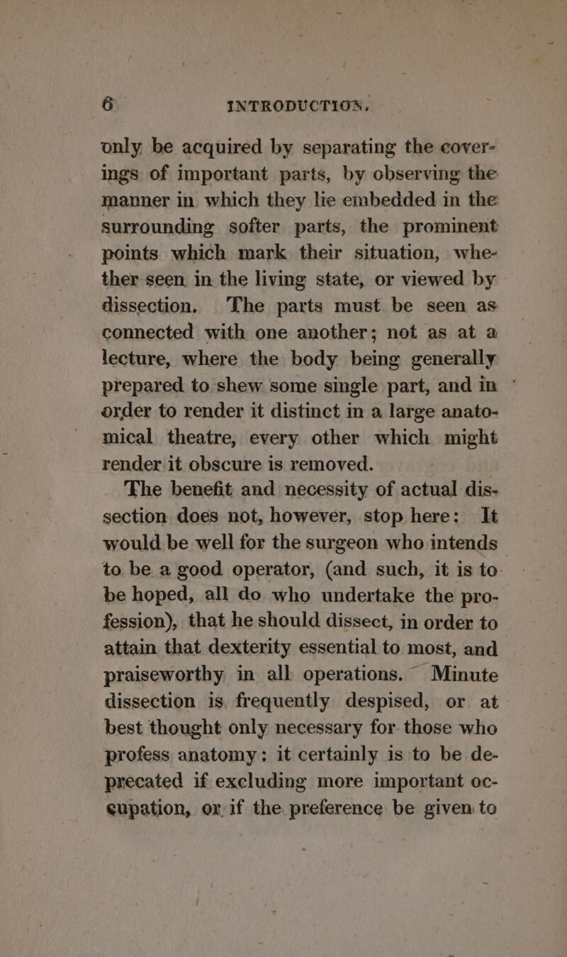 only be acquired by separating the cover- ings of important parts, by observing the manner in which they lie embedded in the surrounding softer parts, the prominent points which mark their situation, whe- ther seen in the living state, or viewed by dissection. The parts must be seen as connected with one another; not as at a lecture, where the body being generally prepared to shew some single part, and in ° order to render it distinct in a large anato- mical theatre, every other which might render it obscure is removed. The benefit and necessity of actual dis- section does not, however, stop here: It would be well for the surgeon who intends to be a good operator, (and such, it is to be hoped, all do who undertake the pro- fession), that he should dissect, in order to attain that dexterity essential to most, and praiseworthy in all operations. Minute dissection is, frequently despised, or. at best thought only necessary for those who profess anatomy: it certainly is to be de- precated if excluding more important oc- gupation, ox if the preference be given to