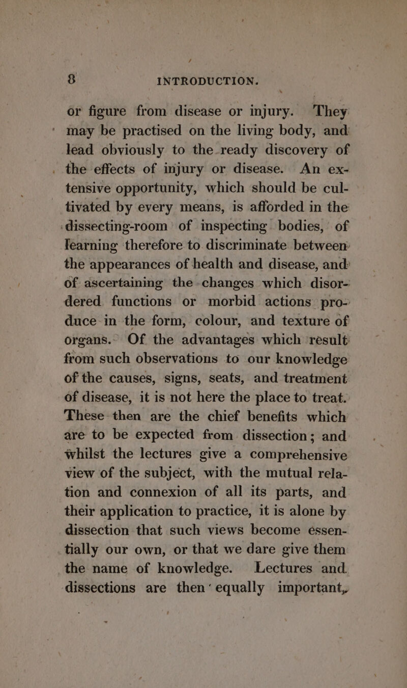 / 8 INTRODUCTION. or figure from disease or injury. They may be practised on the living body, and lead obviously to the-ready discovery of . the effects of injury or disease. An ex- tensive opportunity, which should be cul- tivated by every means, is afforded in the ‘dissecting-room of inspecting bodies, of learning therefore to. discriminate between: the appearances of health and disease, and: of ascertaining the changes which disor- dered functions or morbid actions pro- duce in the form, colour, and texture of organs. Of the advantages which result from such observations to our knowledge of the causes, signs, seats, and treatment of disease, it is not here the place to treat. These then are the chief benefits which are to be expected from dissection; and: whilst the lectures give a comprehensive view of the subject, with the mutual rela- tion and connexion of all its parts, and their application to practice, it is alone by dissection that such views become essen- tially our own, or that we dare give them the name of knowledge. Lectures and dissections are then‘ equally important,