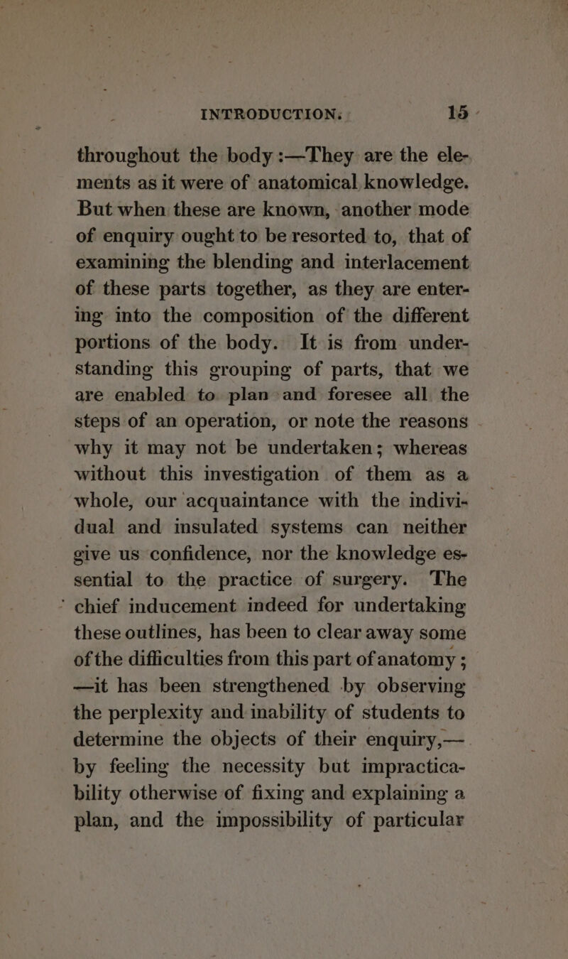 throughout the body :—They are the ele- ments as it were of anatomical, knowledge. But when these are known, - another mode of enquiry ought to be resorted to, that of examining the blending and interlacement of these parts together, as they are enter- ing into the composition of the different portions of the body. It is from under- standing this grouping of parts, that we are enabled to plan and foresee all the steps of an operation, or note the reasons why it may not be undertaken; whereas without this investigation of them as a whole, our acquaintance with the indivi- dual and imsulated systems can neither give us confidence, nor the knowledge es- sential to the practice of surgery. The ’ chief inducement indeed for undertaking these outlines, has been to clear away some of the difficulties from this part of anatomy ; —it has been strengthened by observing the perplexity and inability of students to determine the objects of their enquiry,—. by feeling the necessity but impractica- bility otherwise of fixing and explaining a plan, and the impossibility of particular