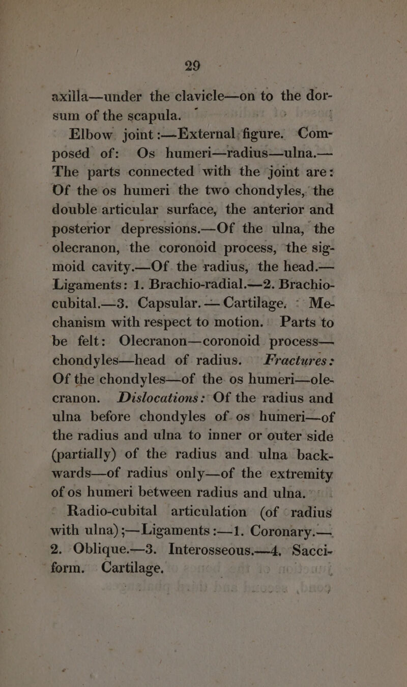 axilla—under the clavicle—on to the dor- | sum of the scapula. . | Elbow. joint :—External: shins Cm: posed of: Os humeri—radius—ulna.— The parts connected with the joint are: Of the os humeri the two chondyles,. the double articular surface, the anterior and posterior depressions.—Of the ulna, the olecranon, ‘the coronoid process, the sig- -moid cavity.—Of. the radius, the head.— Ligaments: 1. Brachio-radial.—2. Brachio- cubital.—3. Capsular. — Cartilage, : Me- chanism with respect to motion.: Parts to be felt: Olecranon—coronoid process— chondyles—head of radius. Fractures: Of the chondyles—of the. os humeri—ole- cranon. Dislocations: Of the radius and ulna before chondyles of. os’ humeri—of the radius and ulna to inner or outer side (partially) of the radius and ulna back- wards—of radius only—of the extremity of os humeri between radius and ulna. Radio-cubital articulation (of «radius with ulna) ;—Ligaments :—1. Coronary.— 2. Oblique.—3. Interosseous.—4, Sacch- form. Cartilogs