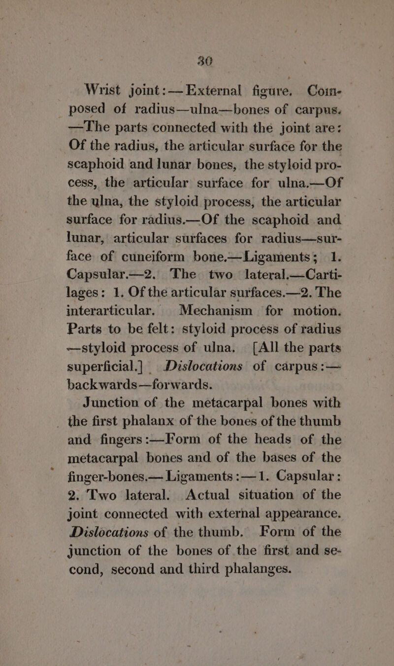 Wrist joint: —External figure. Coin-— posed of radius—ulna—bones of carpus. —The parts connected with the joint are: Of the radius, the articular surface for the scaphoid and lunar bones, the styloid pro- cess, the articular surface for ulna.—Of the ylna, the styloid process, the articular surface for radius.—Of the scaphoid and lunar, articular surfaces for radius—sur- face of cuneiform bone.—Ligaments; 1. Capsular.—2. The two lateral.—Carti- lages: 1. Of the articular surfaces.—2. The interarticular. Mechanism for motion. Parts to be felt: styloid process of radius —styloid process of ulna. [AI] the parts superficial.|_ Dislocations of carpus :— back wards—forwards. : Junction of the metacarpal bones with ihe first phalanx of the bones of the thumb and fingers:—Form of the heads of the metacarpal bones and of the bases of the finger-bones.— Ligaments :—1. Capsular : 2. Two lateral. Actual situation of the joint connected with external appearance. Dislocations of the thumb. Form of the junction of the bones of the first and se- cond, second and third phalanges.