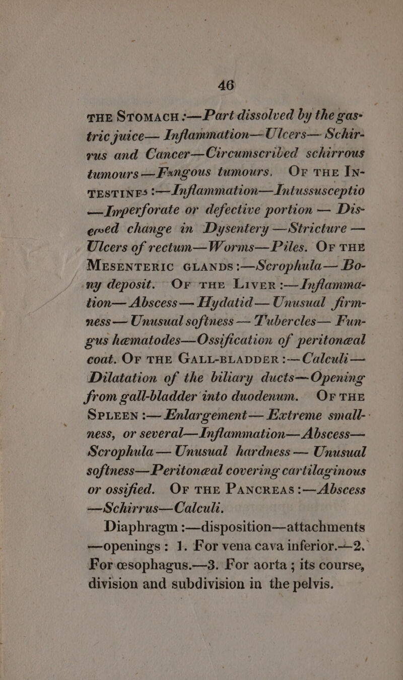 sur Stomacu :-—Part dissolved by the gas- tric juice— Inflammation— UOlcers— Schir- vus and Cancer—Circumscribed schirrous tumours —Fangous tumours, Or THE In- TESTINES :— Inflammation—Intussusceptio —Inperforate or defective portion — Dis- ened change in Dysentery — Stricture — Ulcers of rectun—Worms— Piles. Or THE MESENTERIC GLANDS:—Scrophula— Bo- ny deposit. Or tHe Liver :—Jnflamma- tion— Abscess — Hydatid — Unusual firm- ness — Unusual softness — Tubercles— Fun- gus hematodes—Ossification of peritoneal coat. OF THE GALL-BLADDER :— Calculi — Dilatation of the biliary ducts— Opening Srom gall-bladder ‘into duodenum. Or THE SPLEEN :— Enlargement — Extreme small-: ness, or several—Inflammation—Abscess— Scrophula— Unusual hardness — Unusual softness—Peritoneal covering cartilaginous or ossified. O¥F THE PaNcrEAS :—Abscess —Schirrus—Calculi. Diaphragm :—disposition—attachments —openings: 1. For vena cava inferior.—2, For cesophagus.—3. For aorta ; its course, division and subdivision in the pelvis.