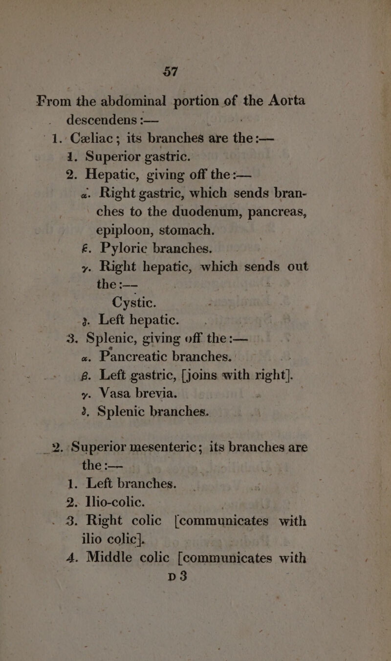 From the abdominal portion of the Aorta descendens :— 1. Celiac ; its branches : are the: -— 1. Superior gastric. 2. Hepatic, giving off the:— «. Right gastric, which sends bran- ches to the duodenum, pancreas, epiploon, stomach. £. Pyloric branches. y. Right hepatic, which sends out the :—- Cystic. y. Left hepatic. 3. Splenic, giving off the :— «. Pancreatic branches. | 8. Left gastric, [joins with right]. y. Vasa brevia. 3, Splenic branches. ae Superior mesenteric; its branches are the :— . 1. Left branches. 2. Ihio-colic. . 3. Right colic [communicates with a colic]. . Middle colic [communicates with D3